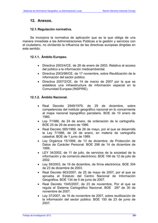 Sistemas de Información Geográfica: La Administración Local. Ramón Sánchez-Valverde Cornejo
12. Anexos.
12.1.Regulación normativa.
Se incorpora la normativa de aplicación que es la que obliga de una
manera inmediata a las Administraciones Públicas a la gestión y servicios con
el ciudadano, no olvidando la influencia de las directivas europeas dirigidas en
este sentido.
12.1.1. Ámbito Europeo.
• Directiva 2003/4/CE, de 28 de enero de 2003, Relativa al acceso
del público a la información medioambiental.
• Directiva 2003/98/CE, de 17 noviembre, sobre Reutilización de la
información del sector público.
• Directiva 2007/2/CE, de 14 de marzo de 2007 por la que se
establece una infraestructura de información espacial en la
Comunidad Europea (INSPIRE).
12.1.2. Ámbito Nacional.
• Real Decreto 2949/1979, de 29 de diciembre, sobre
competencias del instituto geográfico nacional en lo concerniente
al mapa nacional topográfico parcelario. BOE de 10 enero de
1980.
• Ley 7/1986, de 24 de enero, de ordenación de la cartografía.
BOE 25 de 29 de enero de 1986.
• Real Decreto 585/1989, de 26 de mayo, por el que se desarrolla
la Ley 7/1986, de 24 de enero, en materia de cartografía
catastral. BOE de 1 junio de 1989.
• Ley Orgánica 15/1999, de 13 de diciembre, de Protección de
Datos de Carácter Personal. BOE 298 de 14 de diciembre de
1999.
• LEY 34/2002, de 11 de julio, de servicios de la sociedad de la
información y de comercio electrónico. BOE 166 de 12 de julio de
2002.
• Ley 59/2003, de 19 de diciembre, de firma electrónica. BOE 304
de 23 de diciembre de 2003.
• Real Decreto 663/2007, de 25 de mayo de 2007, por el que se
aprueba el Estatuto del Centro Nacional de Información
Geográfica. BOE 134 de 5 de junio de 2007.
• Real Decreto 1545/2007, de 23 de noviembre, Por el que se
regula el Sistema Cartográfico Nacional. BOE 287 de 30 de
noviembre de 2007.
• Ley 37/2007, de 16 de noviembre de 2007, sobre reutilización de
la información del sector público. BOE 150 de 23 de junio de
2007.
Trabajo de Investigación 2012 201
 