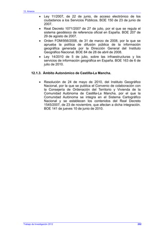 12. Anexos
Trabajo de Investigación 2012
• Ley 11/2007, de 22 de junio, de acceso electrónico de los
ciudadanos a los Servicios Públicos. BOE 150 de 23 de junio de
2007.
• Real Decreto 1071/2007 de 27 de julio, por el que se regula el
sistema geodésico de referencia oficial en España. BOE 207 de
29 de agosto de 2007.
• Orden FOM/956/2008, de 31 de marzo de 2008, por la que se
aprueba la política de difusión pública de la información
geográfica generada por la Dirección General del Instituto
Geográfico Nacional. BOE 84 de 28 de abril de 2008.
• Ley 14/2010 de 5 de julio, sobre las infraestructuras y los
servicios de información geográfica en España. BOE 163 de 6 de
julio de 2010.
12.1.3. Ámbito Autonómico de Castilla-La Mancha.
• Resolución de 24 de mayo de 2010, del Instituto Geográfico
Nacional, por la que se publica el Convenio de colaboración con
la Consejería de Ordenación del Territorio y Vivienda de la
Comunidad Autónoma de Castilla-La Mancha, por el que la
Comunidad Autónoma se integra en el Sistema Cartográfico
Nacional y se establecen los contenidos del Real Decreto
1545/2007, de 23 de noviembre, que afectan a dicha integración.
BOE 141 de jueves 10 de junio de 2010.
202
 