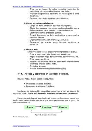 4. Estado del Arte. Antecedentes y desarrollo histórico
Trabajo de Investigación 2012
Crear en las bases de datos conjuntos, conjuntos de
conjuntos y valores para los bienes a inventariar.
Preparar una plantilla a adjuntar a los mapas para la toma
de valores.
Georrefenciar los datos que se van obteniendo.
b. Cargar los datos en el sistema.
Cargar los datos en la base de datos del programa.
Dibujar los mapas de referencias con los datos obtenidos y
de los mapas en papel o raster y organizar las capas.
Georreferenciar las entidades gráficas.
Corregir los errores de la toma de datos y comprobarlos
con otras fuentes.
Organizar la información obtenida y acumulada.
Generación de mapas sobre bloques temáticos y
escalados.
c. Generar web.
Entre otras destacan las directamente implicadas en el SIG:
Crear la estructura inicial de carpetas y nodo raíz.
Página inicial con mapa de cuadrículas, de búsquedas, etc.
Crear mapas temáticos.
Acceso a las distintas bases de datos tanto internas como
externas y enlaces a otras webs.
Control de accesos.
Área de mantenimiento (acceso restringido).
4.1.6. Acceso y seguridad en las bases de datos.
Hay que hablar de dos clases de seguridad:
De acceso a la base de datos.
De acceso al programa (interface).
Las bases de datos están contenidas en archivos y con un sistema de
seguridad propio. Nadie podrá acceder sino tiene los permisos necesarios.
Los accesos al sistema, se estructurará en grupos de usuarios y cada uno
tendrá unos determinados permisos que serán gestionados por el grupo de
máxima autorización.
Figura 3. Accesos del Sistema.
Fuente: Elaboración propia
Grupos Permisos Usuarios
22
 