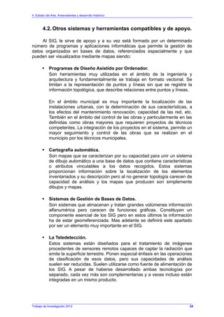 4. Estado del Arte. Antecedentes y desarrollo histórico
4.2. Otros sistemas y herramientas compatibles y de apoyo.
Al SIG, le sirve de apoyo y a su vez está formado por un determinado
número de programas y aplicaciones informáticas que permite la gestión de
datos organizados en bases de datos, referenciados espacialmente y que
pueden ser visualizados mediante mapas siendo:
Programas de Diseño Asistido por Ordenador.
Son herramientas muy utilizadas en el ámbito de la ingeniería y
arquitectura y fundamentalmente se trabaja en formato vectorial. Se
limitan a la representación de puntos y líneas sin que se registre la
información topológica, que describe relaciones entre puntos y líneas.
En el ámbito municipal es muy importante la localización de las
instalaciones urbanas, con la determinación de sus características, a
los efectos del mantenimiento renovación, capacidad de las red, etc.
También en el ámbito del control de las obras y particularmente en las
definidas como obras mayores que requieren proyectos de técnicos
competentes. La integración de los proyectos en el sistema, permite un
mayor seguimiento y control de las obras que se realizan en el
municipio por los técnicos municipales.
Cartografía automática.
Son mapas que se caracterizan por su capacidad para unir un sistema
de dibujo automático a una base de datos que contiene características
o atributos vinculables a los datos recogidos. Estos sistemas
proporcionan información sobre la localización de los elementos
inventariados y su descripción pero al no generar topología carecen de
capacidad de análisis y los mapas que producen son simplemente
dibujos y mapas.
Sistemas de Gestión de Bases de Datos.
Son sistemas que almacenan y tratan grandes volúmenes información
alfanumérica pero carecen de funciones gráficas. Constituyen un
componente esencial de los SIG pero en estos últimos la información
ha de estar georreferenciada. Mas adelante se definirá este apartado
por ser un elemento muy importante en el SIG.
La Teledetección.
Estos sistemas están diseñados para el tratamiento de imágenes
procedentes de sensores remotos capaces de captar la radiación que
emite la superficie terrestre. Ponen especial énfasis en las operaciones
de clasificación de esos datos, pero sus capacidades de análisis
suelen ser reducidas. Suelen utilizarse como fuente de alimentación de
los SIG. A pesar de haberse desarrollado ambas tecnologías por
separado, cada vez más son complementarias y a veces incluso están
integradas en un mismo producto.
Trabajo de Investigación 2012 24
 