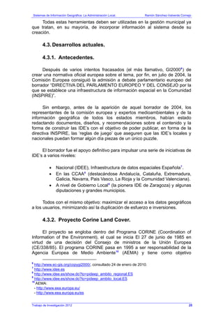 Sistemas de Información Geográfica: La Administración Local. Ramón Sánchez-Valverde Cornejo
Trabajo de Investigación 2012
Todas estas herramientas deben ser utilizadas en la gestión municipal ya
que tratan, en su mayoría, de incorporar información al sistema desde su
creación.
4.3. Desarrollos actuales.
4.3.1. Antecedentes.
Después de varios intentos fracasados (el más llamativo, GI20006
) de
crear una normativa oficial europea sobre el tema, por fin, en julio de 2004, la
Comisión Europea consiguió la admisión a debate parlamentario europeo del
borrador “DIRECTIVA DEL PARLAMENTO EUROPEO Y DEL CONSEJO por la
que se establece una infraestructura de información espacial en la Comunidad
(INSPIRE)”.
Sin embargo, antes de la aparición de aquel borrador de 2004, los
representantes de la comisión europea y expertos medioambientales y de la
información geográfica de todos los estados miembros, habían estado
redactando documentos, diseños, y recomendaciones sobre el contenido y la
forma de construir las IDE’s con el objetivo de poder publicar, en forma de la
directiva INSPIRE, las ‘reglas de juego’ que aseguren que las IDE’s locales y
nacionales puedan formar algún día piezas de un único puzzle.
El borrador fue el apoyo definitivo para impulsar una serie de iniciativas de
IDE’s a varios niveles:
• Nacional (IDEE), Infraestructura de datos espaciales Española7
.
• En las CCAA8
(destacándose Andalucía, Cataluña, Extremadura,
Galicia, Navarra, Pais Vasco, La Rioja y la Comunidad Valenciana).
• A nivel de Gobierno Local9
(la pionera IDE de Zaragoza) y algunas
diputaciones y grandes municipios.
Todos con el mismo objetivo: maximizar el acceso a los datos geográficos
a los usuarios, minimizando así la duplicación de esfuerzo e inversiones.
4.3.2. Proyecto Corine Land Cover.
El proyecto se engloba dentro del Programa CORINE (Coordination of
Information of the Environment), el cual se inicia El 27 de junio de 1985 en
virtud de una decisión del Consejo de ministros de la Unión Europea
(CE/338/85). El programa CORINE pasa en 1995 a ser responsabilidad de la
Agencia Europea de Medio Ambiente10
(AEMA) y tiene como objetivo
6
http://www.ec-gis.org/copygi2000/, consultado 24 de enero de 2010.
7
http://www.idee.es
8
http://www.idee.es/show.do?to=pideep_ambito_regional.ES
9
http://www.idee.es/show.do?to=pideep_ambito_local.ES
10
AEMA:
- http://www.eea.europa.eu/
- http://www.eea.europa.eu/es
25
 