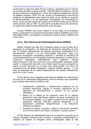 4. Estado del Arte. Antecedentes y desarrollo histórico
fundamental la captura de datos de tipo numérico y geográfico para la creación
de una base de datos europea a escala 1:100.000 sobre la cobertura y uso del
territorio mediante la interpretación a través del imágenes recogidas por la serie
de satélites LandSat y SPOT. Aún así, aunque se fundamenta en este tipo de
imágenes de teledetección como fuente de datos, es en realidad un proyecto
de fotointerpretación y no de clasificación automatizada. Su metodología es
común, lo que permite evaluar los cambios en el territorio desde que se inició el
citado proyecto, allá por 1987. Su principal fin es facilitar la toma de decisiones
en materia de política territorial dentro de la Unión Europea.
Aunque CORINE Land Cover finalizó en el año 2000, en la actualidad
tiene su continuación en el proyecto denominado Image & CORINE Land Cover
2000 (I&CLC2000), cuyo objetivo es actualizar la base de datos CORINE Land
Cover (CLC).
4.3.3. Plan Nacional de Ortofotografía Aérea (PNOA).
Desde mediados del siglo XX la fotografía aérea ha sido la base de la
realización de cartografía y de obtención de información geográfica de todo
tipo. En España, habitualmente, los distintos organismos cartográficos de la
Administración General y de las Comunidades Autónomas, según sus
exclusivas necesidades cartográficas, planifican y contratan la realización de
vuelos fotogramétricos y de los trabajos posteriores destinados a la ejecución y
producción cartográfica. Habitualmente cada organismo contrata
exclusivamente el vuelo de la zona que, con el presupuesto disponible, puede
restituir u ortoproyectar cada año, en un intento lógico de que la cartografía se
realice en cada momento con el vuelo más actual posible. Los ritmos de
actualización de cartografía (topográfica, catastral, forestal, agrícola,…) y por
tanto de realización de los vuelos fotogramétricos, han estado habitualmente
entre los 5 y los 10 años.
En los últimos años, la llegada de las técnicas digitales ha revolucionado
el mundo de la información fotogramétrica. Entre los efectos más importantes
que ha tenido este fenómeno podemos citar:
• Flexibilización, aceleración y abaratamiento progresivo de los
procesos productivos, gracias al aumento exponencial de la
capacidad de almacenamiento y proceso de los equipos
informáticos.
• Mejora de la calidad de los productos, tanto en su aspecto
geométrico como radiométrico, debido a la mayor consistencia de
los procesos digitales y a la mejora constante de los equipos de
adquisición (cámaras, GPS-INS, películas fotográficas,…), de
digitalización (escáneres fotogramétricos) y de tratamiento
(hardware y software).
• Facilidad de duplicar, compartir y utilizar la información generada
de una forma mucho más simple y accesible a cualquier usuario.
El Plan Nacional de Ortofotografía Aérea es un proyecto propuesto por el
Instituto Geográfico Nacional para constituir y actualizar periódicamente la
cobertura de España de fotografía aérea, ortofotografía digital de alta
Trabajo de Investigación 2012 26
 