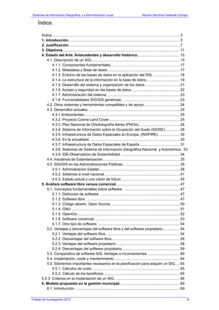 Sistemas de Información Geográfica: La Administración Local. Ramón Sánchez-Valverde Cornejo
Índice.
Índice.............................................................................................................................. 3
1. Introducción. ............................................................................................................ 5
2. Justificación. ............................................................................................................ 7
3. Objetivos................................................................................................................... 11
4. Estado del Arte. Antecedentes y desarrollo histórico.......................................... 15
4.1. Descripción de un SIG. ...................................................................................... 15
4.1.1. Componentes fundamentales.................................................................... 17
4.1.2. Metadatos y Base de datos. ...................................................................... 17
4.1.3. Entorno de las bases de datos en la aplicación del SIG. .......................... 18
4.1.4. La estructura de la información en la base de datos................................. 19
4.1.5. Desarrollo del sistema y organización de los datos. ................................. 21
4.1.6. Acceso y seguridad en las bases de datos. .............................................. 22
4.1.7. Administración del sistema. ....................................................................... 23
4.1.8. Funcionalidades SIG/GIS genéricas. ........................................................ 23
4.2. Otros sistemas y herramientas compatibles y de apoyo. .................................. 24
4.3. Desarrollos actuales. ......................................................................................... 25
4.3.1.Antecedentes.............................................................................................. 25
4.3.2. Proyecto Corine Land Cover...................................................................... 25
4.3.3. Plan Nacional de Ortofotografía Aérea (PNOA). ....................................... 26
4.3.4. Sistema de Información sobre la Ocupación del Suelo (SIOSE). ............. 28
4.3.5. Infraestructura de Datos Espaciales en Europa. (INSPIRE). .................... 30
4.3.6. En la actualidad. ........................................................................................ 30
4.3.7. Infraestructura de Datos Espaciales de España. ...................................... 31
4.3.8. Sistemas de Sistema de Información Geográfica Nacional y Autonómica. 33
4.3.9. IDE-Observatorio de Sostenibilidad. ......................................................... 34
4.4. Iniciativas de Estandarización............................................................................ 35
4.5. SIG/GIS en las Administraciones Públicas........................................................ 35
4.5.1. Administración Estatal................................................................................ 36
4.5.2. Sistemas a nivel nacional. ......................................................................... 41
4.5.3. Estado actual y una visión de futuro.......................................................... 45
5. Análisis software libre versus comercial............................................................... 47
5.1. Conceptos fundamentales sobre software. ....................................................... 47
5.1.1. Definición de software. .............................................................................. 47
5.1.2. Software libre............................................................................................. 47
5.1.3. Código abierto. Open Source. ................................................................... 50
5.1.4. GNU........................................................................................................... 51
5.1.5. OpenGis..................................................................................................... 52
5.1.6. Software comercial. ................................................................................... 53
5.1.7. Otro tipo de software. ................................................................................ 54
5.2. Ventajas y desventajas del software libre y del software propietario................. 54
5.2.1. Ventajas del software libre......................................................................... 54
5.2.2. Desventajas del software libre................................................................... 58
5.2.3. Ventajas del software propietario............................................................... 58
5.2.4. Desventajas del software propietario......................................................... 59
5.3. Comparativa de software SIG. Ventajas e inconvenientes. ............................... 60
5.4. Implantación, coste y mantenimiento. ............................................................... 64
5.5. Elementos importantes necesarios en la planificación para adquirir un SIG..... 65
5.5.1. Cálculos de costo. ..................................................................................... 65
5.5.2. Cálculo de los beneficios........................................................................... 65
5.5.3. Criterios en la implantación de un SIG................................................................. 66
6. Modelo propuesto en la gestión municipal........................................................... 69
6.1. Introducción. ...................................................................................................... 69
Trabajo de Investigación 2012 3
 