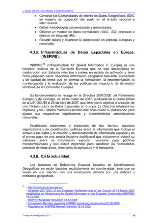 4. Estado del Arte. Antecedentes y desarrollo histórico
Trabajo de Investigación 2012
• Construir las Comunidades de Interés en Datos Geográficos: SDIC
en materia de ocupación del suelo en el ámbito nacional e
internacional.
• Definir metodologías consensuadas y armonizadas.
• Obtener un modelo de datos normalizado (OGC, ISO) orientado a
objetos, en lenguaje UML.
• Repartir costos y favorecer la cooperación en políticas europeas y
mundiales.
4.3.5. Infraestructura de Datos Espaciales en Europa.
(INSPIRE).
INSPIRE13
(Infraestructure for Spatial Information in Europe) es una
iniciativa reciente de la Comisión Europea que ha sido desarrollada en
colaboración con Estados miembro y países en estado de adhesión y tiene
como propósito hacer disponible información geográfica relevante, concertada
y de calidad de forma que se permita la formulación, la implementación, la
monitorización y la evaluación de las políticas de impacto o de dimensión
territorial, de la Comunidad Europea.
Su funcionamiento se recoge en la Directiva 2007/2/CE del Parlamento
Europeo y del Consejo, de 14 de marzo de 2007, publicada en el Diario Oficial
de la UE (DOUE) el 25 de Abril de 2007, que tiene como objetivo la creación de
una Infraestructura de Datos Espaciales en Europa. La Directiva establece los
objetivos, y los Estados miembros tendrán dos años desde su publicación para
ajustar sus respectivas legislaciones y procedimientos administrativos
nacionales.
Establecerá estándares y protocolos de tipo técnico, aspectos
organizativos y de coordinación, políticas sobre la información que incluye el
acceso a los datos y la creación y mantenimiento de información espacial y es
el primer paso de una amplia iniciativa multilateral que inicialmente dirigirá su
intereses sobre la información espacial necesaria para políticas
medioambientales y que estará disponible para satisfacer las necesidades
prácticas de otras áreas, tales como la agricultura y el transporte.
4.3.6. En la actualidad.
Los Sistemas de Referencia Espacial basados en Identificadores
Geográficos no están basados explícitamente en coordenadas, sino que se
basan en una relación con una localización definida por una entidad o
entidades geográficas.
13
- http://inspire.jrc.ec.europa.eu/
- Directive 2007/2/EC of the European Parliament and of the Council of 14 March 2007
establishing an Infrastructure for Spatial Information in the European Community (INSPIRE)
14.03.2007
- INSPIRE Metadata Regulation 03.12.2008
- Commission Decision regarding INSPIRE monitoring and reporting 05.06.2009
- Regulation on INSPIRE Network Services 19.10.2009
30
 