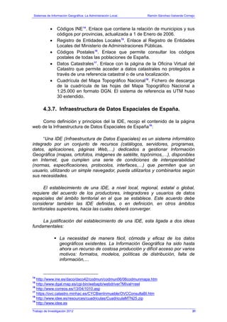 Sistemas de Información Geográfica: La Administración Local. Ramón Sánchez-Valverde Cornejo
Trabajo de Investigación 2012
• Códigos INE14
. Enlace que contiene la relación de municipios y sus
códigos por provincias, actualizada a 1 de Enero de 2006.
• Registro de Entidades Locales15
. Enlace al Registro de Entidades
Locales del Ministerio de Administraciones Públicas.
• Códigos Postales16
. Enlace que permite consultar los códigos
postales de todas las poblaciones de España.
• Datos Catastrales17
. Enlace con la página de la Oficina Virtual del
Catastro que permite acceder a datos catastrales no protegidos a
través de una referencia catastral o de una localización.
• Cuadrícula del Mapa Topográfico Nacional18
. Fichero de descarga
de la cuadrícula de las hojas del Mapa Topográfico Nacional a
1:25.000 en formato DGN. El sistema de referencia es UTM huso
30 extendido.
4.3.7. Infraestructura de Datos Espaciales de España.
Como definición y principios del la IDE, recojo el contenido de la página
web de la Infraestructura de Datos Espaciales de España19
:
“Una IDE (Infraestructura de Datos Espaciales) es un sistema informático
integrado por un conjunto de recursos (catálogos, servidores, programas,
datos, aplicaciones, páginas Web,…) dedicados a gestionar Información
Geográfica (mapas, ortofotos, imágenes de satélite, topónimos,…), disponibles
en Internet, que cumplen una serie de condiciones de interoperabilidad
(normas, especificaciones, protocolos, interfaces,…) que permiten que un
usuario, utilizando un simple navegador, pueda utilizarlos y combinarlos según
sus necesidades.
El establecimiento de una IDE, a nivel local, regional, estatal o global,
requiere del acuerdo de los productores, integradores y usuarios de datos
espaciales del ámbito territorial en el que se establece. Este acuerdo debe
considerar también las IDE definidas, o en definición, en otros ámbitos
territoriales superiores, hacia las cuales deberá converger.
La justificación del establecimiento de una IDE, esta ligada a dos ideas
fundamentales:
La necesidad de manera fácil, cómoda y eficaz de los datos
geográficos existentes. La Información Geográfica ha sido hasta
ahora un recurso de costosa producción y difícil acceso por varios
motivos: formatos, modelos, políticas de distribución, falta de
información,…
14
http://www.ine.es/daco/daco42/codmun/codmun06/06codmunmapa.htm
15
http://www.dgal.map.es/cgi-bin/webapb/webdriver?MIval=reel
16
http://www.correos.es/13/04/1010.asp
17
https://ovc.catastro.minhac.es/CYCBienInmueble/OVCConsultaBI.htm
18
http://www.idee.es/resources/cuadriculas/CuadriculaMTN25.zip
19
http://www.idee.es
31
 