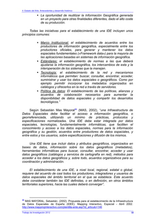 4. Estado del Arte. Antecedentes y desarrollo histórico
Trabajo de Investigación 2012
La oportunidad de reutilizar la Información Geográfica generada
en un proyecto para otras finalidades diferentes, dado el alto coste
de su producción.
Todas las iniciativas para el establecimiento de una IDE incluyen unos
principios comunes:
Marco Institucional: el establecimiento de acuerdos entre los
productores de información geográfica, especialmente entre los
productores oficiales, para generar y mantener los datos
espaciales fundamentales («Framework data») para la mayoría de
las aplicaciones basadas en sistemas de información geográfica.
Estándares: el establecimiento de normas a las que deberá
ajustarse la información geográfica, los intercambios de esta y la
interoperación de los sistemas que la manejan.
Tecnología: el establecimiento de la red y mecanismos
informáticos que permitan: buscar, consultar, encontrar, acceder,
suministrar y usar los datos espaciales o geográficos. Como por
ejemplo permitir incorporar los metadatos organizados en
catálogos y ofrecerlos en la red a través de servidores.
Política de datos: El establecimiento de las políticas, alianzas y
acuerdos de colaboración necesarios para aumentar la
disponibilidad de datos espaciales y compartir los desarrollos
tecnológicos.”
Según Sebastián Mas Mayoral20
(MAS, 2002), “una Infraestructura de
Datos Espaciales debe facilitar el acceso a información geográfica, o
georreferenciada, utilizando un mínimo de prácticas, protocolos y
especificaciones normalizadas. Una IDE debe estar integrada por datos
espaciales, tecnologías, fundamentalmente informáticas, que faciliten el
conocimiento y acceso a los datos espaciales, normas para la información
geográfica y su gestión, acuerdos entre productores de datos espaciales, y
entre estos y los usuarios, sobre especificaciones y difusión de los mismos.
Una IDE tiene que incluir datos y atributos geográficos, organizados en
bases de datos, información sobre los datos geográficos (metadatos),
herramientas informáticas para buscar, consultar, encontrar, acceder y usar
datos geográficos (catálogos y servicios de cartografía en red), métodos para
acceder a los datos geográficos y, sobre todo, acuerdos organizativos para su
coordinación y administración.
El establecimiento de una IDE, a nivel local, regional, estatal o global,
requiere del acuerdo de casi todos los productores, integradores y usuarios de
datos espaciales del ámbito territorial en el que se establece. Este acuerdo
debe considerar también las IDE definidas, o en definición, en otros ámbitos
territoriales superiores, hacia las cuales deberá converger”.
20
MAS MAYORAL, Sebastián. (2002). Propuesta para el establecimiento de la Infraestructura
de Datos Espaciales de España (IDEE). Mapping Interactivo, Especial - Abril 2002.
http://www.mappinginteractivo.com/plantilla-ante.asp?id_articulo=146
32
 
