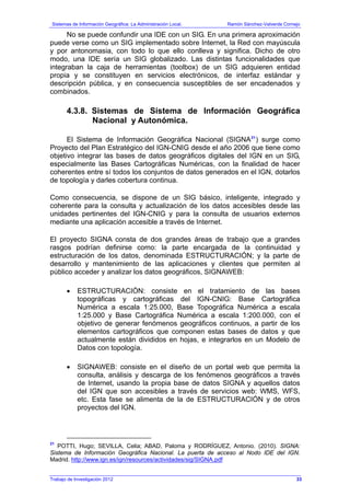Sistemas de Información Geográfica: La Administración Local. Ramón Sánchez-Valverde Cornejo
Trabajo de Investigación 2012
No se puede confundir una IDE con un SIG. En una primera aproximación
puede verse como un SIG implementado sobre Internet, la Red con mayúscula
y por antonomasia, con todo lo que ello conlleva y significa. Dicho de otro
modo, una IDE sería un SIG globalizado. Las distintas funcionalidades que
integraban la caja de herramientas (toolbox) de un SIG adquieren entidad
propia y se constituyen en servicios electrónicos, de interfaz estándar y
descripción pública, y en consecuencia susceptibles de ser encadenados y
combinados.
4.3.8. Sistemas de Sistema de Información Geográfica
Nacional y Autonómica.
El Sistema de Información Geográfica Nacional (SIGNA21
) surge como
Proyecto del Plan Estratégico del IGN-CNIG desde el año 2006 que tiene como
objetivo integrar las bases de datos geográficos digitales del IGN en un SIG,
especialmente las Bases Cartográficas Numéricas, con la finalidad de hacer
coherentes entre sí todos los conjuntos de datos generados en el IGN, dotarlos
de topología y darles cobertura continua.
Como consecuencia, se dispone de un SIG básico, inteligente, integrado y
coherente para la consulta y actualización de los datos accesibles desde las
unidades pertinentes del IGN-CNIG y para la consulta de usuarios externos
mediante una aplicación accesible a través de Internet.
El proyecto SIGNA consta de dos grandes áreas de trabajo que a grandes
rasgos podrían definirse como: la parte encargada de la continuidad y
estructuración de los datos, denominada ESTRUCTURACIÓN; y la parte de
desarrollo y mantenimiento de las aplicaciones y clientes que permiten al
público acceder y analizar los datos geográficos, SIGNAWEB:
• ESTRUCTURACIÓN: consiste en el tratamiento de las bases
topográficas y cartográficas del IGN-CNIG: Base Cartográfica
Numérica a escala 1:25.000, Base Topográfica Numérica a escala
1:25.000 y Base Cartográfica Numérica a escala 1:200.000, con el
objetivo de generar fenómenos geográficos continuos, a partir de los
elementos cartográficos que componen estas bases de datos y que
actualmente están divididos en hojas, e integrarlos en un Modelo de
Datos con topología.
• SIGNAWEB: consiste en el diseño de un portal web que permita la
consulta, análisis y descarga de los fenómenos geográficos a través
de Internet, usando la propia base de datos SIGNA y aquellos datos
del IGN que son accesibles a través de servicios web: WMS, WFS,
etc. Esta fase se alimenta de la de ESTRUCTURACIÓN y de otros
proyectos del IGN.
21
POTTI, Hugo; SEVILLA, Celia; ABAD, Paloma y RODRÍGUEZ, Antonio. (2010). SIGNA:
Sistema de Información Geográfica Nacional. La puerta de acceso al Nodo IDE del IGN.
Madrid. http://www.ign.es/ign/resources/actividades/sig/SIGNA.pdf
33
 