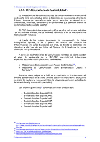 4. Estado del Arte. Antecedentes y desarrollo histórico
Trabajo de Investigación 2012
4.3.9. IDE-Observatorio de Sostenibilidad22
.
La Infraestructura de Datos Espaciales del Observatorio de Sostenibilidad
en España tiene como objetivo poner a disposición de los usuarios a través de
Internet información georreferenciada sobre aspectos socioeconómicos,
ambientales, culturales, territoriales y de gobernanza que permitan evaluar la
sostenibilidad del desarrollo español.
El OSE desarrolla información cartográfica para los indicadores incluidos
en los Informes Anuales, en los Informes Temáticos y en las Plataformas de
Comunicación Temática.
A través de las nuevas tecnologías de representación de datos
cartográficos digitales, y de la puesta en marcha del proyecto de
Infraestructuras de Datos Espaciales del OSE, se brinda la posibilidad de
visualizar y disponer de los datos del Sistema de Indicadores de forma
accesible, fácil y consistente.
A través de las Plataformas de Comunicación Temática se podrá acceder
al visor de cartografía de la IDE-OSE que contendrá información
especifica asociada a cada plataforma, siendo estas:
• Plataforma de Comunicación sobre Agua y Sostenibilidad23
.
• Plataforma de Comunicación sobre Sostenibilidad Urbana y
Territorial24
.
Entre las tareas asignadas al OSE se encuentran la publicación anual del
Informe Sostenibilidad en España (informe basado en indicadores, analizando
su grado de madurez y representatividad, la relevancia que tienen a efectos de
la sostenibilidad y su evolución previsible)
Los informes publicados25
por el OSE desde su creación son:
- Sostenibilidad en España 2010.
- Sostenibilidad en España 2009.
- Sostenibilidad en España 2008.
- Sostenibilidad en España 2007.
- Sostenibilidad en España 2006.
- Sostenibilidad en España 2005.
22
http://www.sostenibilidad-es.org/
http://www.sostenibilidad-es.org/es/actividades/infraestructura-de-datos-espaciales-del-ose-
ide-ose
23
http://www.sostenibilidad-es.org/Observatorio+Sostenibilidad/esp/plataformas/agua/
24
http://193.146.56.8/ose/index.html?groupid=337
25
http://www.sostenibilidad-es.org/es/informes/informes-anuales
34
 