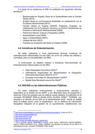 Sistemas de Información Geográfica: La Administración Local. Ramón Sánchez-Valverde Cornejo
Trabajo de Investigación 2012
A lo largo de su existencia el OSE ha publicado los siguientes informes
temáticos26
:
- Biodiversidad en España. Base de la Sostenibilidad ante el Cambio
Global (2010).
- Empleo Verde en una Economía Sostenible, en colaboración con la
Fundación Biodiversidad (2010).
- Cambio Global en España 2020/50: Programa Ciudades, en
colaboración con la Fundación Conama y el Centro Complutense de
Estudios e Información Medioambiental (2009).
- Patrimonio Natural, Cultural y Paisajístico (2009).
- Sostenibilidad Local (2008).
- Agua y Sostenibilidad (2007).
- Calidad del Aire (2007).
- Cambios de Ocupación del Suelo en España (2006).
4.4. Iniciativas de Estandarización.
Se están realizando a nivel internacional diversas iniciativas de
estandarización relacionadas con las IDEs con el fin de unificar los criterios y
normalizar, para su compatibilidad, las IDEs.
A continuación se detallan enlaces a Iniciativas Internacionales de
Estandarización relacionadas con las IDEs:
• Open Geospatial Consortium (OGC)27
• International Organization for Standardization of Geographic
information/Geomatics (ISO/TC 211)28
• European Committee for Standardization (CEN)29
• Spatial Data Standards around the World30
4.5. SIG/GIS en las Administraciones Públicas.
Se están realizando continuamente y evolucionando, estudios y
desarrollos en el ámbito de las AAPP, y con diferentes tipos de programas y
sistemas. Entre los estudios que se realizan puedo destacar el publicado en la
Jornadas TECNIMAP 2006 en Sevilla (COLL ALIAGA, 2006)31
: “SIGMUN: una
apuesta a la difusión de los SIG en la administración local”, donde se detalla
tanto el trabajo previo como la implantación de un Sistema de Información
Geográfico integrado en la gestión de un ayuntamiento, estableciendo una
26
http://www.sostenibilidad-es.org/es/informes/informes-tematicos, (mayo de 2011).
27
http://www.opengeospatial.org/
28
http://www.isotc211.org/
29
http://www.cenorm.be/
30
http://ncl.sbs.ohio-state.edu/ica/3_spatial.html
31
COLL ALIAGA, Eloína; MARTÍNEZ LLARIO, José Carlos; IRIGOYEN GAZTELUMENDI,
Jesús y TEROL ESPARZA, Enric. (2006). SIGMUN: una apuesta a la difusión de los SIG en la
administración local. Jornadas TECNIMAP 2006. Sevilla.
35
 