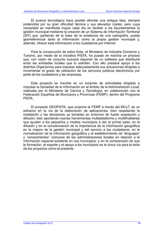 Sistemas de Información Geográfica: La Administración Local. Ramón Sánchez-Valverde Cornejo
El avance tecnológico hace posible afrontar una antigua idea, siempre
pretendida por su gran dificultad técnica y sus elevados costes, pero cuya
necesidad se manifiesta mayor cada día en facilitar a los Ayuntamientos la
gestión municipal mediante la creación de un Sistema de Información Territorial
(SIT) que, partiendo de la base de la existencia de una cartografía, pueda
georreferenciar tanto la información como la propia gestión municipal y,
además, ofrecer esta información a los ciudadanos por Internet.
Para la consecución de estos fines, el Ministerio de Industria Comercio y
Turismo, por medio de la iniciativa PISTA, ha puesto en marcha un proceso
que, con visión de conjunto buscará disponer de un software que distribuirá
entre las entidades locales que lo soliciten. Con ello prestará apoyo a los
distintos Organismos para impulsar adecuadamente sus actuaciones dirigidas a
incrementar el grado de utilización de los servicios públicos electrónicos por
parte de los ciudadanos y las empresas.
Este proyecto se inscribe en un conjunto de actividades dirigidas a
impulsar la Sociedad de la Información en el ámbito de la Administración Local,
realizada por el Ministerio de Ciencia y Tecnología, en colaboración con la
Federación Española de Municipios y Provincias (FEMP), dentro del Programa
PISTA.
El proyecto GEOPISTA, que propone la FEMP a través del MCyT, es un
esfuerzo en la vía de la elaboración de aplicaciones, bien respetando la
instalación y las decisiones ya tomadas en entornos de fuerte aceptación y
difusión, bien aportando nuevas herramientas multiplataforma y multifinalitarias
que ayuden a los pequeños y medios municipios a dar el primer paso; en la
difusión y en la concienciación de la importancia de la información geográfica
en la mejora de la gestión municipal y del servicio a los ciudadanos; en la
normalización de la información geográfica y el establecimiento de “lenguajes”
y “conocimientos” comunes de las administraciones locales en relación a la
información espacial existente en sus municipios; y en la comprensión de que
la formación, el soporte y el apoyo a los municipios es la única vía para el éxito
de los proyectos como el presente.
Trabajo de Investigación 2012 37
 