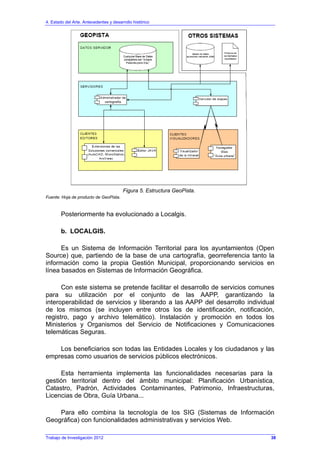4. Estado del Arte. Antecedentes y desarrollo histórico
Figura 5. Estructura GeoPista.
Fuente: Hoja de producto de GeoPista.
Posteriormente ha evolucionado a Localgis.
b. LOCALGIS.
Es un Sistema de Información Territorial para los ayuntamientos (Open
Source) que, partiendo de la base de una cartografía, georreferencia tanto la
información como la propia Gestión Municipal, proporcionando servicios en
línea basados en Sistemas de Información Geográfica.
Con este sistema se pretende facilitar el desarrollo de servicios comunes
para su utilización por el conjunto de las AAPP, garantizando la
interoperabilidad de servicios y liberando a las AAPP del desarrollo individual
de los mismos (se incluyen entre otros los de identificación, notificación,
registro, pago y archivo telemático). Instalación y promoción en todos los
Ministerios y Organismos del Servicio de Notificaciones y Comunicaciones
telemáticas Seguras.
Los beneficiarios son todas las Entidades Locales y los ciudadanos y las
empresas como usuarios de servicios públicos electrónicos.
Esta herramienta implementa las funcionalidades necesarias para la
gestión territorial dentro del ámbito municipal: Planificación Urbanística,
Catastro, Padrón, Actividades Contaminantes, Patrimonio, Infraestructuras,
Licencias de Obra, Guía Urbana...
Para ello combina la tecnología de los SIG (Sistemas de Información
Geográfica) con funcionalidades administrativas y servicios Web.
Trabajo de Investigación 2012 38
 
