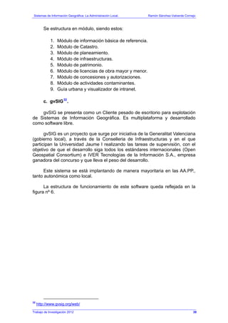 Sistemas de Información Geográfica: La Administración Local. Ramón Sánchez-Valverde Cornejo
Trabajo de Investigación 2012
Se estructura en módulo, siendo estos:
1. Módulo de información básica de referencia.
2. Módulo de Catastro.
3. Módulo de planeamiento.
4. Módulo de infraestructuras.
5. Módulo de patrimonio.
6. Módulo de licencias de obra mayor y menor.
7. Módulo de concesiones y autorizaciones.
8. Módulo de actividades contaminantes.
9. Guía urbana y visualizador de intranet.
c. gvSIG32
.
gvSIG se presenta como un Cliente pesado de escritorio para explotación
de Sistemas de Información Geográfica. Es multiplataforma y desarrollado
como software libre.
gvSIG es un proyecto que surge por iniciativa de la Generalitat Valenciana
(gobierno local), a través de la Conselleria de Infraestructuras y en el que
participan la Universidad Jaume I realizando las tareas de supervisión, con el
objetivo de que el desarrollo siga todos los estándares internacionales (Open
Geospatial Consortium) e IVER Tecnologías de la Información S.A., empresa
ganadora del concurso y que lleva el peso del desarrollo.
Este sistema se está implantando de manera mayoritaria en las AA.PP.,
tanto autonómica como local.
La estructura de funcionamiento de este software queda reflejada en la
figura nº 6.
32
http://www.gvsig.org/web/
39
 