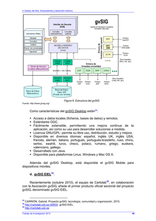 4. Estado del Arte. Antecedentes y desarrollo histórico
Trabajo de Investigación 2012
Figura 6. Estructura del gvSIG
Fuente: http://www.gvsig.org/
Como características del gvSIG Desktop están33
:
Acceso a datos locales (ficheros, bases de datos) y remotos.
Estándares OGC.
Fácilmente extensible, permitiendo una mejora continua de la
aplicación, así como su uso para desarrollar soluciones a medida.
Licencia GNU/GPL: permite su libre uso, distribución, estudio y mejora.
Disponible en diversos idiomas: español, inglés UK, inglés USA,
francés, alemán, italiano, portugués, portugués-brasileño, ruso, chino,
serbio, swahili, turco, checo, polaco, rumano, griego, euskera,
valenciano, gallego.
Desarrollado con Java.
Disponible para plataformas Linux, Windows y Mac OS X.
Además del gvSIG Desktop, está disponible el gvSIG Mobile para
dispositivos móviles.
d. gvSIG EIEL34
.
Recientemente (octubre 2010), el equipo de Cartolab35
, en colaboración
con la Asociación gvSIG, añade el primer producto oficial sectorial del proyecto
gvSIG, denominado gvSIG EIEL.
33
CARRIÓN, Gabriel. Proyecto gvSIG: tecnología, comunidad y organización. 2010.
34
http://cartolab.udc.es:30003/. gvSIG EIEL.
35
http://cartolab.udc.es
40
 