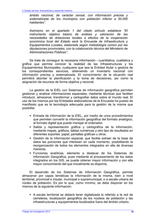 4. Estado del Arte. Antecedentes y desarrollo histórico
ámbito nacional, de carácter censal, con información precisa y
sistematizada de los municipios con población inferior a 50.000
habitantes”.
Asimismo en el apartado 1 del citado artículo establece “El
instrumento objetivo básico de análisis y valoración de las
necesidades de dotaciones locales a efectos de la cooperación
económica local del Estado será la Encuesta de Infraestructura y
Equipamientos Locales, elaborada según metodología común por las
diputaciones provinciales, con la colaboración técnica del Ministerio de
Administraciones Públicas”.
Se trata de conseguir la necesaria información - cuantitativa, cualitativa y
gráfica que permita conocer la realidad de las Infraestructuras y los
Equipamientos Municipales, cualquiera que sea la Entidad titular o gestora de
los correspondientes servicios, obteniendo un inventario nacional con
información precisa y sistematizada. El conocimiento de la situación real
permitirá abordar la planificación y la toma de decisiones, así como la
asignación de recursos de forma objetiva y racional.
La gestión de la EIEL con Sistemas de información geográfica permiten
gestionar y analizar informaciones espaciales, mediante técnicas que facilitan
introducir, almacenar, transformar y cartografiar datos sobre el mundo real. El
uso de los mismos por las Entidades elaboradoras de la Encuesta ha puesto de
manifiesto que es la tecnología adecuada para la gestión de la misma que
posibilita:
Entrada de información de la EIEL, por medio de unos procedimientos
que permiten convertir la información geográfica del formato analógico,
al formato digital que puede manejar el ordenador.
Salida y representación gráfica y cartográfica de la información,
mediante mapas, gráficos, tablas numéricas y otro tipo de resultados en
diferentes soportes: papel, pantallas gráficas u otros.
Gestión de la información espacial, que facilita extraer de la base de
datos las porciones que interesan en cada momento, posibilitando la
reorganización de todos los elementos integrados en ella de diversas
maneras.
Funciones analíticas, elemento a destacar de los Sistemas de
Información Geográfica, pues mediante el procesamiento de los datos
integrados en los GIS, se puede obtener mayor información y con ella
mayor conocimiento del que inicialmente se disponía.
El desarrollo de los Sistemas de Información Geográfica, permite
almacenar por capas temáticas la información de la misma, bien a nivel
territorial, provincial e insular, municipal o supramunicipal, o a escala urbana de
núcleo de población. Es por lo que, como mínimo, se debe disponer en los
mismos de la siguiente información:
A escala territorial se deberá tener digitalizada lo referido a la red de
carreteras, localización geográfica de los núcleos de población y las
infraestructuras y equipamientos localizados fuera del ámbito urbano.
Trabajo de Investigación 2012 42
 