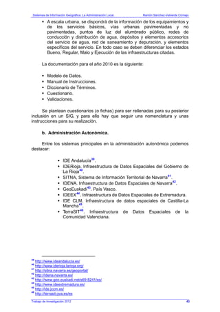 Sistemas de Información Geográfica: La Administración Local. Ramón Sánchez-Valverde Cornejo
Trabajo de Investigación 2012
A escala urbana, se dispondrá de la información de los equipamientos y
de los servicios básicos, vías urbanas pavimentadas y no
pavimentadas, puntos de luz del alumbrado público, redes de
conducción y distribución de agua, depósitos y elementos accesorios
del servicio de agua, red de saneamiento y depuración, y elementos
específicos del servicio. En todo caso se deben diferenciar los estados
Bueno, Regular, Malo y Ejecución de las infraestructuras citadas.
La documentación para el año 2010 es la siguiente:
Modelo de Datos.
Manual de Instrucciones.
Diccionario de Términos.
Cuestionario.
Validaciones.
Se plantean cuestionarios (o fichas) para ser rellenadas para su posterior
inclusión en un SIG, y para ello hay que seguir una nomenclatura y unas
instrucciones para su realización.
b. Administración Autonómica.
Entre los sistemas principales en la administración autonómica podemos
destacar:
IDE Andalucía39
.
IDERioja. Infraestructura de Datos Espaciales del Gobierno de
La Rioja40
.
SITNA, Sistema de Información Territorial de Navarra41
.
IDENA. Infraestructura de Datos Espaciales de Navarra42
.
GeoEuskadi43
. País Vasco.
IDEEX44
. Infraestructura de Datos Espaciales de Extremadura.
IDE CLM. Infraestructura de datos espaciales de Castilla-La
Mancha45
.
TerraSIT46
. Infraestructura de Datos Espaciales de la
Comunidad Valenciana.
39
http://www.ideandalucia.es/
40
http://www.iderioja.larioja.org/
41
http://sitna.navarra.es/geoportal/
42
http://idena.navarra.es/
43
http://www.geo.euskadi.net/s69-8241/es/
44
http://www.ideextremadura.es/
45
http://ide.jccm.es/
46
http://terrasit.gva.es/es
43
 