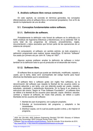 Sistemas de Información Geográfica: La Administración Local. Ramón Sánchez-Valverde Cornejo
Trabajo de Investigación 2012
5. Análisis software libre versus comercial.
En este capítulo, se concreta en términos generales, los conceptos
diferenciadores entre el software libre y el comercial (propietario). Con el fin de
decidir la implantación de uno de ellos.
5.1. Conceptos fundamentales sobre software.
5.1.1. Definición de software.
Probablemente la definición más formal de software es la atribuida a la
IEEE (Instituto de Ingenieros Eléctricos y Electrónicos), en su estándar 729: la
suma total de los programas de cómputo, procedimientos, reglas,
documentación y datos asociados que forman parte de las operaciones de un
sistema de cómputo1
.
En computación, el software -en sentido estricto- es todo programa o
aplicación programado para realizar tareas específicas. El término "software"
fue usado por primera vez por John W. Tukey en 19572
.
Algunos autores prefieren ampliar la definición de software e incluir
también en la definición todo lo que es producido en el desarrollo del mismo.
5.1.2. Software libre.
El software libre es aquel que puede ser distribuido, modificado, copiado y
usado, por lo tanto, debe venir acompañado del código fuente para hacer
efectivas las libertades que lo caracterizan.
El software libre o software gratis (en inglés free software), es la
denominación del software que respeta la libertad de los usuarios sobre su
producto adquirido y, por tanto, una vez obtenido puede ser usado, copiado,
estudiado, cambiado y redistribuido libremente. En la figura 6 se observa la
estructura del mismo. Según la “Free Software Foundation”3
, el software libre
se refiere a la libertad de los usuarios para ejecutar, copiar, distribuir, estudiar,
cambiar y mejorar el software; de modo más preciso, se refiere a cuatro
libertades de los usuarios del software:
1. libertad de usar el programa, con cualquier propósito.
2. Estudiar el funcionamiento del programa, y adaptarlo a las
necesidades.
3. Distribuir copias, con lo cual se puede ayudar a otros, y de mejorar el
programa.
1
IEEE Std 729-1993, IEEE Software Engineering Standard 729-1993: Glossary of Software
Engineering Terminology. IEEE Computer Society Press, 1993.
2
Software. http://es.wikipedia.org/wiki/Software. Fecha de consulta 18 de diciembre de 2010.
3
http://www.fsf.org y http://www.fsf.org/appeal/2009/freedom-is-the-goal
47
 
