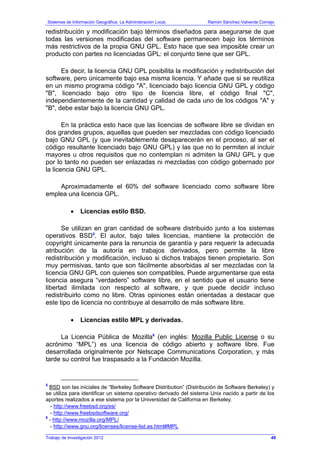 Sistemas de Información Geográfica: La Administración Local. Ramón Sánchez-Valverde Cornejo
Trabajo de Investigación 2012
redistribución y modificación bajo términos diseñados para asegurarse de que
todas las versiones modificadas del software permanecen bajo los términos
más restrictivos de la propia GNU GPL. Esto hace que sea imposible crear un
producto con partes no licenciadas GPL: el conjunto tiene que ser GPL.
Es decir, la licencia GNU GPL posibilita la modificación y redistribución del
software, pero únicamente bajo esa misma licencia. Y añade que si se reutiliza
en un mismo programa código "A", licenciado bajo licencia GNU GPL y código
"B", licenciado bajo otro tipo de licencia libre, el código final "C",
independientemente de la cantidad y calidad de cada uno de los códigos "A" y
"B", debe estar bajo la licencia GNU GPL.
En la práctica esto hace que las licencias de software libre se dividan en
dos grandes grupos, aquellas que pueden ser mezcladas con código licenciado
bajo GNU GPL (y que inevitablemente desaparecerán en el proceso, al ser el
código resultante licenciado bajo GNU GPL) y las que no lo permiten al incluir
mayores u otros requisitos que no contemplan ni admiten la GNU GPL y que
por lo tanto no pueden ser enlazadas ni mezcladas con código gobernado por
la licencia GNU GPL.
Aproximadamente el 60% del software licenciado como software libre
emplea una licencia GPL.
• Licencias estilo BSD.
Se utilizan en gran cantidad de software distribuido junto a los sistemas
operativos BSD5
. El autor, bajo tales licencias, mantiene la protección de
copyright únicamente para la renuncia de garantía y para requerir la adecuada
atribución de la autoría en trabajos derivados, pero permite la libre
redistribución y modificación, incluso si dichos trabajos tienen propietario. Son
muy permisivas, tanto que son fácilmente absorbidas al ser mezcladas con la
licencia GNU GPL con quienes son compatibles. Puede argumentarse que esta
licencia asegura “verdadero” software libre, en el sentido que el usuario tiene
libertad ilimitada con respecto al software, y que puede decidir incluso
redistribuirlo como no libre. Otras opiniones están orientadas a destacar que
este tipo de licencia no contribuye al desarrollo de más software libre.
• Licencias estilo MPL y derivadas.
La Licencia Pública de Mozilla6
(en inglés: Mozilla Public License o su
acrónimo “MPL”) es una licencia de código abierto y software libre. Fue
desarrollada originalmente por Netscape Communications Corporation, y más
tarde su control fue traspasado a la Fundación Mozilla.
5
BSD son las iniciales de “Berkeley Software Distribution” (Distribución de Software Berkeley) y
se utiliza para identificar un sistema operativo derivado del sistema Unix nacido a partir de los
aportes realizados a ese sistema por la Universidad de California en Berkeley.
- http://www.freebsd.org/es/
- http://www.freebsdsoftware.org/
6
- http://www.mozilla.org/MPL/
- http://www.gnu.org/licenses/license-list.es.html#MPL
49
 