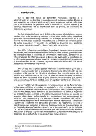 Sistemas de Información Geográfica: La Administración Local. Ramón Sánchez-Valverde Cornejo
Trabajo de Investigación 2012
1. Introducción.
En la sociedad actual se demandan respuestas rápidas a la
administración en los trámites y consultas que el ciudadano realiza. Debido a
esta velocidad, se obliga la administración a dar respuestas rápidas y efectivas,
con el inconveniente de gestionar toda la información. Ante la ingente y en
continuo crecimiento de la información que se genera, es necesario su
tratamiento y gestión.
La Administración Local es el ámbito más cercano al ciudadano, que por
su diversidad, más personas y sistemas pueden estar involucrados, y donde se
genera la información de mayor detalle. Sin embargo, es un ámbito en el que
todavía no ha habido iniciativas relevantes para la creación de infraestructuras
de datos espaciales1
y creación de verdaderos Sistemas que gestionen
eficazmente toda la información y la procesen adecuadamente.
Las IDEs (Infraestructura de Datos Espaciales), basadas técnicamente en
estándares, utilización de redes de comunicación como Internet y concepciones
de interoperabilidad y sistemas de información distribuidos, constituyen las
infraestructuras de información para la búsqueda, evaluación y explotación de
la información geoespacial para usuarios y proveedores de todos los niveles de
la Administración, sector comercial, organizaciones sin ánimo de lucro, sector
académico y ciudadanos en general2
.
Por un lado está la propia gestión interna de la administración y por otra la
gestión y comunicación con el ciudadano. Conforme la administración es más
compleja, más grande, en términos absolutos, los procedimientos de las
mismas son más elaborados. Muchas de ellas no pasan de tener numerosas
bases de datos inconexas entre sí pero carentes de un sistema que permita
una gestión eficaz, tanto en calidad como en rapidez y por tanto en eficiencia.
La Ley 6/1997 de Organización y Funcionamiento de la Administración
obliga a compatibilizar el principio de legalidad con otros principios, entre ellos
el de eficacia en la utilización de los recursos públicos y de control de la gestión
y de los resultados y el de servicio a los ciudadanos con “la continua mejora de
los procedimientos, servicios y prestaciones públicas, teniendo en cuenta los
recursos disponibles, determinando las prestaciones que proporcionan los
servicios, sus contenidos y los correspondientes estándares de calidad”,
señalando la recepción de la información por medios informáticos. También su
Reglamento establece los conocidos principios de “economía, eficacia y
coordinación que estimulen el diligente funcionamiento de la organización de
las Entidades Locales” con la indicación de la informatización de los trabajos.
La Ley 30/92 de Procedimiento establece que “las Administraciones Públicas
impulsarán el empleo y aplicación de las técnicas y medios informáticos para el
desarrollo de su actividad y el ejercicio de sus competencias”.
1
Contexto IDE Ayuntamiento de Zaragoza (IDEZAR).
2
Idem 1.
5
 