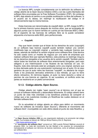5. Análisis software libre versus comercial
Trabajo de Investigación 2012
La licencia MPL cumple completamente con la definición de software de
código abierto de la Open Source Initiative (OSI) y con las cuatro libertades del
software libre enunciadas por la Free Software Foundation (FSF). Sin embargo
la MPL deja abierto el camino a una posible reutilización no libre del software, si
el usuario así lo desea, sin restringir la reutilización del código ni el
relicenciamiento bajo la misma licencia.
Estas licencias son denominadas de copyleft débil. La NPL (luego la MPL)
fue la primera licencia nueva después de muchos años, que se encargaba de
algunos puntos que no fueron tenidos en cuenta por las licencias BSD y GNU.
En el espectro de las licencias de software libre se la puede considerar
adyacente a la licencia estilo BSD, pero perfeccionada.
• Copyleft.
Hay que hacer constar que el titular de los derechos de autor (copyright)
de un software bajo licencia copyleft puede también realizar una versión
modificada bajo su copyright original, y venderla bajo cualquier licencia que
desee, además de distribuir la versión original como software libre. Esta técnica
ha sido usada como un modelo de negocio por una serie de empresas que
realizan software libre (por ejemplo MySQL); esta práctica no restringe ninguno
de los derechos otorgados a los usuarios de la versión copyleft. También podría
retirar todas las licencias de software libre anteriormente otorgadas, pero esto
obligaría a una indemnización a los titulares de las licencias en uso. En
España, toda obra derivada está tan protegida como una original, siempre que
la obra derivada parta de una autorización contractual con el autor. En el caso
genérico de que el autor retire las licencias "copyleft", no afectaría de ningún
modo a los productos derivados anteriores a esa retirada, ya que no tiene
efecto retroactivo. En términos legales, el autor no tiene derecho a retirar el
permiso de una licencia en vigencia. Si así sucediera, el conflicto entre las
partes se resolvería en un pleito convencional.
5.1.3. Código abierto. Open Source.
Código abierto (en inglés “open source”) es el término con el que se
conoce al software distribuido y desarrollado libremente. El código abierto tiene
un punto de vista más orientado a los beneficios prácticos de compartir el
código que a las cuestiones morales y/o filosóficas las cuales destacan en el
llamado software libre.
En la actualidad el código abierto se utiliza para definir un movimiento
nuevo de software (la Iniciativa Open Source7
), diferente al movimiento del
software libre8
, incompatible con este último desde el punto de vista filosófico, y
7
La Open Source Initiative (OSI) es una organización dedicada a la promoción del código
abierto. Fue fundada en febrero de 1998 por Bruce Perens y Eric S. Raymond.
- http://www.opensource.org/
8
El “movimiento del software libre” comenzó en 1983 cuando Richard Stallman anunció el
proyecto GNU. La meta del movimiento fue dar libertad a los usuarios de computadoras
reemplazando el software con términos de licencia restrictivos, como el software propietario,
por software libre.
50
 