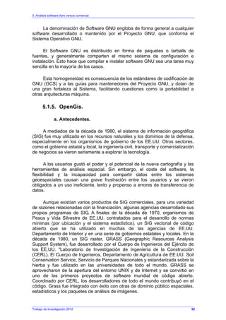 5. Análisis software libre versus comercial
Trabajo de Investigación 2012
La denominación de Software GNU engloba de forma general a cualquier
software desarrollado o mantenido por el Proyecto GNU, que conforma el
Sistema Operativo GNU.
El Software GNU es distribuido en forma de paquetes o tarballs de
fuentes, y generalmente comparten el mismo sistema de configuración e
instalación. Esto hace que compilar e instalar software GNU sea una tarea muy
sencilla en la mayoría de los casos.
Esta homogeneidad es consecuencia de los estándares de codificación de
GNU (GCS) y a las guías para mantenedores del Proyecto GNU, y dotan de
una gran fortaleza al Sistema, facilitando cuestiones como la portabilidad a
otras arquitecturas máquina.
5.1.5. OpenGis.
a. Antecedentes.
A mediados de la década de 1980, el sistema de información geográfica
(SIG) fue muy utilizado en los recursos naturales y los dominios de la defensa,
especialmente en los organismos de gobierno de los EE.UU. Otros sectores,
como el gobierno estatal y local, la ingeniería civil, transporte y comercialización
de negocios se vieron seriamente a explorar la tecnología.
A los usuarios gustó el poder y el potencial de la nueva cartografía y las
herramientas de análisis espacial. Sin embargo, el coste del software, la
flexibilidad y la incapacidad para compartir datos entre los sistemas
geoespaciales causan una grave frustración entre los usuarios y se vieron
obligados a un uso ineficiente, lento y propenso a errores de transferencia de
datos.
Aunque existían varios productos de SIG comerciales, para una variedad
de razones relacionadas con la financiación, algunas agencias desarrollado sus
propios programas de SIG. A finales de la década de 1970, organismos de
Pesca y Vida Silvestre de EE.UU. contratados para el desarrollo de normas
mínimas (por ubicación y el sistema estadístico), un SIG vectorial de código
abierto que se ha utilizado en muchas de las agencias de EE.UU.
Departamento de Interior y en una serie de gobiernos estatales y locales. En la
década de 1980, un SIG raster, GRASS (Geographic Resources Analysis
Support System), fue desarrollado por el Cuerpo de Ingenieros del Ejército de
los EE.UU. "Laboratorio de Investigación de Ingeniería de la Construcción
(CERL). El Cuerpo de Ingenieros, Departamento de Agricultura de EE.UU. Soil
Conservation Service, Servicio de Parques Nacionales y estandarizada sobre la
hierba y fue utilizado en las universidades de todo el mundo. GRASS se
aprovecharon de la apertura del entorno UNIX y de Internet y se convirtió en
uno de los primeros proyectos de software mundial de código abierto.
Coordinado por CERL, los desarrolladores de todo el mundo contribuyó en el
código. Grass fue integrado con éxito con otras de dominio público espaciales,
estadísticos y los paquetes de análisis de imágenes.
52
 