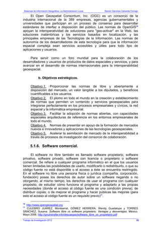 Sistemas de Información Geográfica: La Administración Local. Ramón Sánchez-Valverde Cornejo
Trabajo de Investigación 2012
El Open Geospatial Consortium, Inc. (OGC) es un consorcio de la
industria internacional de la 389 empresas, agencias gubernamentales y
universidades que participan en un proceso de consenso para desarrollar
estándares de interfaz a disposición del público. Las normas de OpenGIS10
apoyan la interoperatividad de soluciones para "geo-activar" en la Web, las
soluciones inalámbricas y los servicios basados en localización, y las
principales empresas de las Tecnologías de la Información. Las normas de
autonomía de los desarrolladores de esta tecnología para que la información
espacial compleja sean servicios accesibles y útiles para todo tipo de
aplicaciones y usuarios.
Para servir como un foro mundial para la colaboración de los
desarrolladores y usuarios de productos de datos espaciales y servicios, y para
avanzar en el desarrollo de normas internacionales para la interoperabilidad
geoespacial.
b. Objetivos estratégicos.
Objetivo 1. Proporcionar las normas de libre y abiertamente a
disposición del mercado, un valor tangible a los diputados, y beneficios
cuantificables a los usuarios.
Objetivo 2. El plomo en todo el mundo en la creación y establecimiento
de normas que permiten un contenido y servicios geoespaciales para
integrarse perfectamente en los procesos empresariales y cívicos, la red
espacial y la informática empresarial.
Objetivo 3. Facilitar la adopción de normas abiertas, con capacidades
espaciales arquitecturas de referencia en los entornos empresariales de
todo el mundo.
Objetivo 4. Normas de presentar en apoyo de la formación de mercados
nuevos e innovadores y aplicaciones de las tecnologías geoespaciales.
Objetivo 5. Acelerar la asimilación de mercado de la interoperabilidad a
través de procesos de investigación del consorcio de colaboración.
5.1.6. Software comercial.
El software no libre también es llamado software propietario, software
privativo, software privado, software con licencia o propietario o software
comercial. Se refiere a cualquier programa informático en el que los usuarios
tienen limitadas las posibilidades de usarlo, modificarlo o redistribuirlo, o que su
código fuente no está disponible o el acceso a éste se encuentra restringido.
En el software no libre una persona física o jurídica (compañía, corporación,
fundación) posee los derechos de autor sobre un software negando o no
otorgando, al mismo tiempo, los derechos de usar el programa con cualquier
propósito; de estudiar cómo funciona el programa y adaptarlo a las propias
necesidades (donde el acceso al código fuente es una condición previa); de
distribuir copias; o de mejorar el programa y hacer públicas las mejoras (para
esto el acceso al código fuente es un requisito previo)11
.
10
http://www.opengeospatial.org
11
CULEBRO JUÁREZ, Montserrat, GÓMEZ HERRERA, Wendy Guadalupe y TORRES
SÁNCHEZ, Susana. Software libre vs software propietario. Ventajas y desventajas. México.
Mayo 2006. http://gnutransfer.info/descargas/software_libre_vs_propietario.pdf
53
 