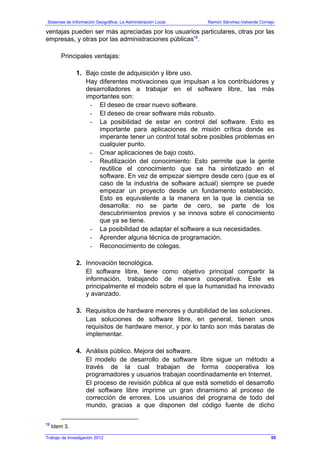 Sistemas de Información Geográfica: La Administración Local. Ramón Sánchez-Valverde Cornejo
Trabajo de Investigación 2012
ventajas pueden ser más apreciadas por los usuarios particulares, otras por las
empresas, y otras por las administraciones públicas12
.
Principales ventajas:
1. Bajo coste de adquisición y libre uso.
Hay diferentes motivaciones que impulsan a los contribuidores y
desarrolladores a trabajar en el software libre, las más
importantes son:
- El deseo de crear nuevo software.
- El deseo de crear software más robusto.
- La posibilidad de estar en control del software. Esto es
importante para aplicaciones de misión crítica donde es
imperante tener un control total sobre posibles problemas en
cualquier punto.
- Crear aplicaciones de bajo costo.
- Reutilización del conocimiento: Esto permite que la gente
reutilice el conocimiento que se ha sintetizado en el
software. En vez de empezar siempre desde cero (que es el
caso de la industria de software actual) siempre se puede
empezar un proyecto desde un fundamento establecido.
Esto es equivalente a la manera en la que la ciencia se
desarrolla: no se parte de cero, se parte de los
descubrimientos previos y se innova sobre el conocimiento
que ya se tiene.
- La posibilidad de adaptar el software a sus necesidades.
- Aprender alguna técnica de programación.
- Reconocimiento de colegas.
2. Innovación tecnológica.
El software libre, tiene como objetivo principal compartir la
información, trabajando de manera cooperativa. Este es
principalmente el modelo sobre el que la humanidad ha innovado
y avanzado.
3. Requisitos de hardware menores y durabilidad de las soluciones.
Las soluciones de software libre, en general, tienen unos
requisitos de hardware menor, y por lo tanto son más baratas de
implementar.
4. Análisis público. Mejora del software.
El modelo de desarrollo de software libre sigue un método a
través de la cual trabajan de forma cooperativa los
programadores y usuarios trabajan coordinadamente en Internet.
El proceso de revisión pública al que está sometido el desarrollo
del software libre imprime un gran dinamismo al proceso de
corrección de errores. Los usuarios del programa de todo del
mundo, gracias a que disponen del código fuente de dicho
12
Idem 3.
55
 