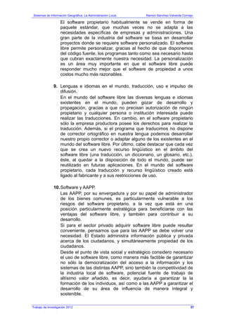 Sistemas de Información Geográfica: La Administración Local. Ramón Sánchez-Valverde Cornejo
Trabajo de Investigación 2012
El software propietario habitualmente se vende en forma de
paquete estándar, que muchas veces no se adapta a las
necesidades específicas de empresas y administraciones. Una
gran parte de la industria del software se basa en desarrollar
proyectos donde se requiere software personalizado. El software
libre permite personalizar, gracias al hecho de que disponemos
del código fuente, los programas tanto como sea necesario hasta
que cubran exactamente nuestra necesidad. La personalización
es un área muy importante en que el software libre puede
responder mucho mejor que el software de propiedad a unos
costos mucho más razonables.
9. Lenguas e idiomas en el mundo, traducción, uso e impulso de
difusión.
En el mundo del software libre las diversas lenguas e idiomas
existentes en el mundo, pueden gozar de desarrollo y
propagación, gracias a que no precisan autorización de ningún
propietario y cualquier persona o institución interesada puede
realizar las traducciones. En cambio, en el software propietario
sólo la empresa productora posee los derechos para realizar la
traducción. Además, si el programa que traducimos no dispone
de corrector ortográfico en nuestra lengua podemos desarrollar
nuestro propio corrector o adaptar alguno de los existentes en el
mundo del software libre. Por último, cabe destacar que cada vez
que se crea un nuevo recurso lingüístico en el ámbito del
software libre (una traducción, un diccionario, un glosario, etc.),
éste, al quedar a la disposición de todo el mundo, puede ser
reutilizado en futuras aplicaciones. En el mundo del software
propietario, cada traducción y recurso lingüístico creado está
ligado al fabricante y a sus restricciones de uso.
10.Software y AAPP.
Las AAPP, por su envergadura y por su papel de administrador
de los bienes comunes, es particularmente vulnerable a los
riesgos del software propietario, a la vez que está en una
posición particularmente estratégica para beneficiarse con las
ventajas del software libre, y también para contribuir a su
desarrollo.
Si para el sector privado adquirir software libre puede resultar
conveniente, pensamos que para las AAPP se debe volver una
necesidad. El Estado administra información pública y privada
acerca de los ciudadanos, y simultáneamente propiedad de los
ciudadanos.
Desde el punto de vista social y estratégico considero necesario
el uso de software libre, como manera más factible de garantizar
no sólo la democratización del acceso a la información y los
sistemas de las distintas AAPP, sino también la competitividad de
la industria local de software, potencial fuente de trabajo de
altísimo valor añadido, es decir, ayudaría a garantizar la la
formación de los individuos, así como a las AAPP a garantizar el
desarrollo de su área de influencia de manera integral y
sostenible.
57
 