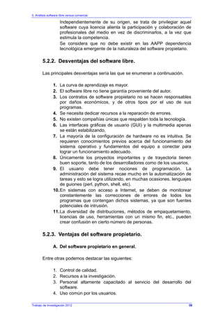 5. Análisis software libre versus comercial
Trabajo de Investigación 2012
Independientemente de su origen, se trata de privilegiar aquel
software cuya licencia alienta la participación y colaboración de
profesionales del medio en vez de discriminarlos, a la vez que
estimula la competencia.
Se considera que no debe existir en las AAPP dependencia
tecnológica emergente de la naturaleza del software propietario.
5.2.2. Desventajas del software libre.
Las principales desventajas sería las que se enumeran a continuación.
1. La curva de aprendizaje es mayor.
2. El software libre no tiene garantía proveniente del autor.
3. Los contratos de software propietario no se hacen responsables
por daños económicos, y de otros tipos por el uso de sus
programas.
4. Se necesita dedicar recursos a la reparación de errores.
5. No existen compañías únicas que respalden toda la tecnología.
6. Las interfaces gráficas de usuario (GUI) y la multimedia apenas
se están estabilizando.
7. La mayoría de la configuración de hardware no es intuitiva. Se
requieren conocimientos previos acerca del funcionamiento del
sistema operativo y fundamentos del equipo a conectar para
lograr un funcionamiento adecuado.
8. Únicamente los proyectos importantes y de trayectoria tienen
buen soporte, tanto de los desarrolladores como de los usuarios.
9. El usuario debe tener nociones de programación. La
administración del sistema recae mucho en la automatización de
tareas y esto se logra utilizando, en muchas ocasiones, lenguajes
de guiones (perl, python, shell, etc).
10.En sistemas con acceso a Internet, se deben de monitorear
constantemente las correcciones de errores de todos los
programas que contengan dichos sistemas, ya que son fuentes
potenciales de intrusión.
11.La diversidad de distribuciones, métodos de empaquetamiento,
licencias de uso, herramientas con un mismo fin, etc., pueden
crear confusión en cierto número de personas.
5.2.3. Ventajas del software propietario.
A. Del software propietario en general.
Entre otras podemos destacar las siguientes:
1. Control de calidad.
2. Recursos a la investigación.
3. Personal altamente capacitado al servicio del desarrollo del
software.
4. Uso común por los usuarios.
58
 
