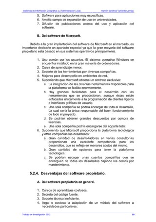 Sistemas de Información Geográfica: La Administración Local. Ramón Sánchez-Valverde Cornejo
Trabajo de Investigación 2012
5. Software para aplicaciones muy específicas.
6. Amplio campo de expansión de uso en universidades.
7. Difusión de publicaciones acerca del uso y aplicación del
software.
B. Del software de Microsoft.
Debido a la gran implantación del software de Microsoft en el mercado, es
importante dedicarle un apartado especial ya que la gran mayoría del software
propietario está basado en sus sistemas operativos principalmente.
1. Uso común por los usuarios. El sistema operativo Windows se
encuentra instalado en la gran mayoría de ordenadores.
2. Curva de aprendizaje menor.
3. Soporte de las herramientas por diversas compañías.
4. Mejoras para desempeño en ambientes de red.
5. Suponiendo que Microsoft obtiene un contrato exclusivo:
a. La integración de las diversas herramientas disponibles para
la plataforma se facilita enormemente.
b. Hay grandes facilidades para el desarrollo con las
herramientas que se proporcionan, aunque éstas están
enfocadas únicamente a la programación de clientes ligeros
e interfaces gráficas de usuario.
c. Una sola compañía se podría encargar de todo el desarrollo.
La cual sería la única responsable del buen funcionamiento
de todo el proyecto.
d. Se podrían obtener grandes descuentos por compra de
licencias.
e. Una sola compañía podría encargarse del soporte total.
6. Suponiendo que Microsoft proporciona la plataforma tecnológica
y otras compañías los desarrollos:
a. Gran cantidad de desarrolladores en varias consultorías
proporcionan una excelente competencia para los
desarrollos, que se refleja en menores costos del mismo.
b. Gran cantidad de opciones para tener la plataforma
tecnológica.
c. Se podrían escoger unas cuantas compañías que se
encarguen de todos los desarrollos bajando los costos por
mantenimiento.
5.2.4. Desventajas del software propietario.
A. Del software propietario en general.
1. Cursos de aprendizaje costosos.
2. Secreto del código fuente.
3. Soporte técnico ineficiente.
4. Ilegal o costosa la adaptación de un módulo del software a
necesidades particulares.
59
 