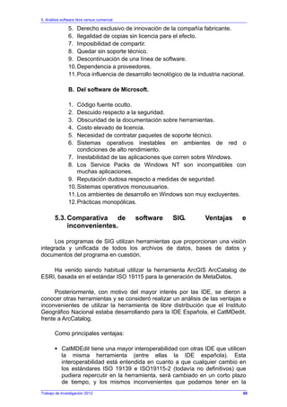 5. Análisis software libre versus comercial
Trabajo de Investigación 2012
5. Derecho exclusivo de innovación de la compañía fabricante.
6. Ilegalidad de copias sin licencia para el efecto.
7. Imposibilidad de compartir.
8. Quedar sin soporte técnico.
9. Descontinuación de una línea de software.
10.Dependencia a proveedores.
11.Poca influencia de desarrollo tecnológico de la industria nacional.
B. Del software de Microsoft.
1. Código fuente oculto.
2. Descuido respecto a la seguridad.
3. Obscuridad de la documentación sobre herramientas.
4. Costo elevado de licencia.
5. Necesidad de contratar paquetes de soporte técnico.
6. Sistemas operativos inestables en ambientes de red o
condiciones de alto rendimiento.
7. Inestabilidad de las aplicaciones que corren sobre Windows.
8. Los Service Packs de Windows NT son incompatibles con
muchas aplicaciones.
9. Reputación dudosa respecto a medidas de seguridad.
10.Sistemas operativos monousuarios.
11.Los ambientes de desarrollo en Windows son muy excluyentes.
12.Prácticas monopólicas.
5.3. Comparativa de software SIG. Ventajas e
inconvenientes.
Los programas de SIG utilizan herramientas que proporcionan una visión
integrada y unificada de todos los archivos de datos, bases de datos y
documentos del programa en cuestión.
Ha venido siendo habitual utilizar la herramienta ArcGIS ArcCatalog de
ESRI, basada en el estándar ISO 19115 para la generación de MetaDatos.
Posteriormente, con motivo del mayor interés por las IDE, se dieron a
conocer otras herramientas y se consideró realizar un análisis de las ventajas e
inconvenientes de utilizar la herramienta de libre distribución que el Instituto
Geográfico Nacional estaba desarrollando para la IDE Española, el CatMDedit,
frente a ArcCatalog.
Como principales ventajas:
CatMDEdit tiene una mayor interoperabilidad con otras IDE que utilicen
la misma herramienta (entre ellas la IDE española). Esta
interoperabilidad está entendida en cuanto a que cualquier cambio en
los estándares ISO 19139 e ISO19115-2 (todavía no definitivos) que
pudiera repercutir en la herramienta, será cambiado en un corto plazo
de tiempo, y los mismos inconvenientes que podamos tener en la
60
 