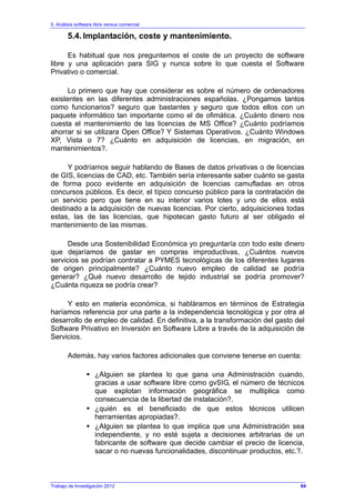 5. Análisis software libre versus comercial
Trabajo de Investigación 2012
5.4. Implantación, coste y mantenimiento.
Es habitual que nos preguntemos el coste de un proyecto de software
libre y una aplicación para SIG y nunca sobre lo que cuesta el Software
Privativo o comercial.
Lo primero que hay que considerar es sobre el número de ordenadores
existentes en las diferentes administraciones españolas. ¿Pongamos tantos
como funcionarios? seguro que bastantes y seguro que todos ellos con un
paquete informático tan importante como el de ofimática. ¿Cuánto dinero nos
cuesta el mantenimiento de las licencias de MS Office? ¿Cuánto podríamos
ahorrar si se utilizara Open Office? Y Sistemas Operativos. ¿Cuánto Windows
XP, Vista o 7? ¿Cuánto en adquisición de licencias, en migración, en
mantenimientos?.
Y podríamos seguir hablando de Bases de datos privativas o de licencias
de GIS, licencias de CAD, etc. También sería interesante saber cuánto se gasta
de forma poco evidente en adquisición de licencias camufladas en otros
concursos públicos. Es decir, el típico concurso público para la contratación de
un servicio pero que tiene en su interior varios lotes y uno de ellos está
destinado a la adquisición de nuevas licencias. Por cierto, adquisiciones todas
estas, las de las licencias, que hipotecan gasto futuro al ser obligado el
mantenimiento de las mismas.
Desde una Sostenibilidad Económica yo preguntaría con todo este dinero
que dejaríamos de gastar en compras improductivas, ¿Cuántos nuevos
servicios se podrían contratar a PYMES tecnológicas de los diferentes lugares
de origen principalmente? ¿Cuánto nuevo empleo de calidad se podría
generar? ¿Qué nuevo desarrollo de tejido industrial se podría promover?
¿Cuánta riqueza se podría crear?
Y esto en materia económica, si habláramos en términos de Estrategia
haríamos referencia por una parte a la independencia tecnológica y por otra al
desarrollo de empleo de calidad. En definitiva, a la transformación del gasto del
Software Privativo en Inversión en Software Libre a través de la adquisición de
Servicios.
Además, hay varios factores adicionales que conviene tenerse en cuenta:
¿Alguien se plantea lo que gana una Administración cuando,
gracias a usar software libre como gvSIG, el número de técnicos
que explotan información geográfica se multiplica como
consecuencia de la libertad de instalación?.
¿quién es el beneficiado de que estos técnicos utilicen
herramientas apropiadas?.
¿Alguien se plantea lo que implica que una Administración sea
independiente, y no esté sujeta a decisiones arbitrarias de un
fabricante de software que decide cambiar el precio de licencia,
sacar o no nuevas funcionalidades, discontinuar productos, etc.?.
64
 