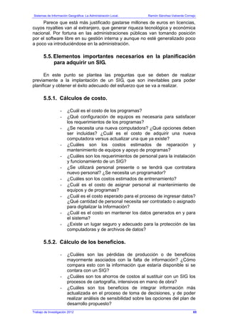 Sistemas de Información Geográfica: La Administración Local. Ramón Sánchez-Valverde Cornejo
Trabajo de Investigación 2012
Parece que está más justificado gastarse millones de euros en licencias,
cuyos royalties van al extranjero, que generar riqueza tecnológica y económica
nacional. Por fortuna en las administraciones públicas van tomando posición
por el software libre en su gestión interna y aunque no esté generalizado poco
a poco va introduciéndose en la administración.
5.5. Elementos importantes necesarios en la planificación
para adquirir un SIG.
En este punto se plantea las preguntas que se deben de realizar
previamente a la implantación de un SIG, que son inevitables para poder
planificar y obtener el éxito adecuado del esfuerzo que se va a realizar.
5.5.1. Cálculos de costo.
- ¿Cuál es el costo de los programas?
- ¿Qué configuración de equipos es necesaria para satisfacer
los requerimientos de los programas?
- ¿Se necesita una nueva computadora? ¿Qué opciones deben
ser incluidas? ¿Cuál es el costo de adquirir una nueva
computadora versus actualizar una que ya existe?
- ¿Cuáles son los costos estimados de reparación y
mantenimiento de equipos y apoyo de programas?
- ¿Cuáles son los requerimientos de personal para la instalación
y funcionamiento de un SIG?
- ¿Se utilizará personal presente o se tendrá que contratara
nuevo personal? ¿Se necesita un programador?
- ¿Cuáles son los costos estimados de entrenamiento?
- ¿Cuál es el costo de asignar personal al mantenimiento de
equipos y de programas?
- ¿Cuál es el costo esperado para el proceso de ingresar datos?
¿Qué cantidad de personal necesita ser contratado o asignado
para digitalizar la Información?
- ¿Cuál es el costo en mantener los datos generados en y para
el sistema?
- ¿Existe un lugar seguro y adecuado para la protección de las
computadoras y de archivos de datos?
5.5.2. Cálculo de los beneficios.
- ¿Cuáles son las pérdidas de producción o de beneficios
mayormente asociados con la falta de información? ¿Cómo
compara esto con la información que estaría disponible si se
contara con un SIG?
- ¿Cuáles son tos ahorros de costos al sustituir con un SIG los
procesos de cartografía, intensivos en mano de obra?
- ¿Cuáles son tos beneficios de integrar información más
actualizada en el proceso de toma de decisiones, y de poder
realizar análisis de sensibilidad sobre las opciones del plan de
desarrollo propuesto?
65
 