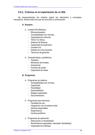 5. Análisis software libre versus comercial
Trabajo de Investigación 2012
5.5.3. Criterios en la implantación de un SIG.
He esquematizado los criterios según los elementos y conceptos
necesarios, siendo estos los que se enuncian a continuación.
A. Equipos.
a. Unidad CPU/Sistema:
- Microprocesador.
- Compatibilidad con normas.
- Capacidad de memoria.
- "Drive" en Disco.
- Sistema de Backup.
- Capacidad de expansión.
- Canales I/O.
- Salidas de comunicación.
- Términos de garantía.
b. Características y periféricos.
- Teclados.
- Monitores terminales.
- Impresoras.
- Fuentes de poder.
- Capacidad de redes.
B. Programas.
a. Programas de sistema.
- Compatibilidad con normas.
- Capacidad.
- Flexibilidad.
- Expandibilidad.
- Rasgos especiales.
- Documentación.
b. Programas para servicios.
- Facilidad de uso.
- Integración con el sistema total.
- Idiomas disponibles.
- Diagnósticos.
- Control periférico.
c. Programas de aplicación.
- Adecuación a necesidades.
- Rendimiento (capacidad, velocidad, flexibilidad).
- Capacidad de interfase.
66
 