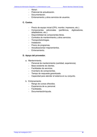 Sistemas de Información Geográfica: La Administración Local. Ramón Sánchez-Valverde Cornejo
Trabajo de Investigación 2012
- Apoyo.
- Potencial de actualización.
- Documentación.
- Entrenamiento y otros servicios de usuarios.
C. Costos.
- Precio de equipo inicial (CPU, monitor, impresora, etc.).
- Componentes adicionales (periféricos, digitizadores,
adaptadores, etc.).
- Disponibilidad de componentes libres.
- Contratos de mantenimiento y otros servicios.
- Transporte/entregas.
- Instalación.
- Precio de programas.
- Actualizaciones/ mejoramientos.
- Entrenamiento.
D. Apoyo del proveedor.
a. Mantenimiento.
- Personal de mantenimiento (cantidad, experiencia).
- Base existente de clientes.
- Facilidades de servicios.
- Inventario de componentes.
- Tiempo de respuesta garantizada.
- Capacidad para atender el sistema en su conjunto.
b. Entrenamiento
- Rango de cursos ofrecidos.
- Experiencia de su personal.
- Facilidades.
- Documentación/ayuda.
67
 