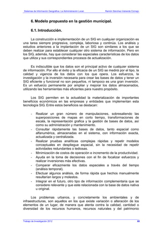 Sistemas de Información Geográfica: La Administración Local. Ramón Sánchez-Valverde Cornejo
Trabajo de Investigación 2012 13 - 1
6. Modelo propuesto en la gestión municipal.
6.1. Introducción.
La construcción e implementación de un SIG en cualquier organización es
una tarea siempre progresiva, compleja, laboriosa y continúa. Los análisis y
estudios anteriores a la implantación de un SIG son similares a los que se
deben realizar para establecer cualquier otro sistema de información. Pero en
los SIG, además, hay que considerar las especiales características de los datos
que utiliza y sus correspondientes procesos de actualización.
Es indiscutible que los datos son el principal activo de cualquier sistema
de información. Por ello el éxito y la eficacia de un SIG se medirá por el tipo, la
calidad y vigencia de los datos con los que opera. Los esfuerzos, la
investigación y la inversión necesaria para crear las bases de datos y tener un
SIG eficiente y funcional no son pequeños, ni tampoco es una gran inversión.
Es un esfuerzo permanente por ampliar y mejorar los datos almacenados,
utilizando las herramientas más eficientes para nuestro propósito.
Los SIG permiten en la actualidad la materialización de importantes
beneficios económicos en las empresas y entidades que implementan esta
tecnología SIG. Entre estos beneficios se destacan:
- Realizar un gran número de manipulaciones, sobresaliendo las
superposiciones de mapas en corto tiempo, transformaciones de
escala, la representación grafica y la gestión de bases de datos, así
como su administración y mantenimiento.
- Consultar rápidamente las bases de datos, tanto espacial como
alfanumérica, almacenadas en el sistema, con información exacta,
actualizada y centralizada.
- Realizar pruebas analíticas complejas rápidas y repetir modelos
conceptuales en despliegue espacial, sin la necesidad de repetir
actividades redundantes o tediosas.
- Minimización de costos de operación e incremento de la productividad.
- Ayuda en la toma de decisiones con el fin de focalizar esfuerzos y
realizar inversiones más efectivas.
- Comparar eficazmente los datos espaciales a través del tiempo
(análisis temporal).
- Efectuar algunos análisis, de forma rápida que hechos manualmente
resultarían largos y molestos.
- Integrar en el futuro, otro tipo de información complementaria que se
considere relevante y que este relacionada con la base de datos nativa
u original.
Los problemas urbanos, y concretamente los ambientales y de
infraestructuras, son aquellos en los que existe variación o alteración de los
elementos de un lugar, de manera que atenta contra la calidad, cantidad o
diversidad de los recursos humanos, recursos naturales y del patrimonio
69
 
