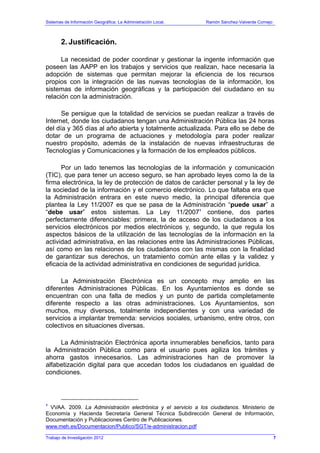 Sistemas de Información Geográfica: La Administración Local. Ramón Sánchez-Valverde Cornejo
Trabajo de Investigación 2012
2. Justificación.
La necesidad de poder coordinar y gestionar la ingente información que
poseen las AAPP en los trabajos y servicios que realizan, hace necesaria la
adopción de sistemas que permitan mejorar la eficiencia de los recursos
propios con la integración de las nuevas tecnologías de la información, los
sistemas de información geográficas y la participación del ciudadano en su
relación con la administración.
Se persigue que la totalidad de servicios se puedan realizar a través de
Internet, donde los ciudadanos tengan una Administración Pública las 24 horas
del día y 365 días al año abierta y totalmente actualizada. Para ello se debe de
dotar de un programa de actuaciones y metodología para poder realizar
nuestro propósito, además de la instalación de nuevas infraestructuras de
Tecnologías y Comunicaciones y la formación de los empleados públicos.
Por un lado tenemos las tecnologías de la información y comunicación
(TIC), que para tener un acceso seguro, se han aprobado leyes como la de la
firma electrónica, la ley de protección de datos de carácter personal y la ley de
la sociedad de la información y el comercio electrónico. Lo que faltaba era que
la Administración entrara en este nuevo medio, la principal diferencia que
plantea la Ley 11/2007 es que se pasa de la Administración “puede usar” a
“debe usar” estos sistemas. La Ley 11/20071
contiene, dos partes
perfectamente diferenciables: primera, la de acceso de los ciudadanos a los
servicios electrónicos por medios electrónicos y, segundo, la que regula los
aspectos básicos de la utilización de las tecnologías de la información en la
actividad administrativa, en las relaciones entre las Administraciones Públicas,
así como en las relaciones de los ciudadanos con las mismas con la finalidad
de garantizar sus derechos, un tratamiento común ante ellas y la validez y
eficacia de la actividad administrativa en condiciones de seguridad jurídica.
La Administración Electrónica es un concepto muy amplio en las
diferentes Administraciones Públicas. En los Ayuntamientos es donde se
encuentran con una falta de medios y un punto de partida completamente
diferente respecto a las otras administraciones. Los Ayuntamientos, son
muchos, muy diversos, totalmente independientes y con una variedad de
servicios a implantar tremenda: servicios sociales, urbanismo, entre otros, con
colectivos en situaciones diversas.
La Administración Electrónica aporta innumerables beneficios, tanto para
la Administración Pública como para el usuario pues agiliza los trámites y
ahorra gastos innecesarios. Las administraciones han de promover la
alfabetización digital para que accedan todos los ciudadanos en igualdad de
condiciones.
1
VVAA. 2009. La Administración electrónica y el servicio a los ciudadanos. Ministerio de
Economía y Hacienda Secretaría General Técnica Subdirección General de Información,
Documentación y Publicaciones Centro de Publicaciones.
www.meh.es/Documentacion/Publico/SGT/e-administracion.pdf
7
 