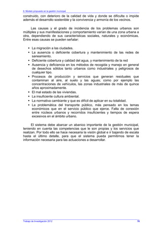6. Modelo propuesto en la gestión municipal
Trabajo de Investigación 2012
construido, con deterioro de la calidad de vida y donde se dificulta o impide
además el desarrollo sostenible y la convivencia y armonía de los vecinos.
Las causas y el grado de incidencia de los problemas urbanos son
múltiples y sus manifestaciones y comportamiento varían de una zona urbana a
otra, dependiendo de sus características sociales, naturales y económicas.
Entre esas causas se pueden señalar:
La migración a las ciudades.
La ausencia o deficiente cobertura y mantenimiento de las redes de
saneamiento.
Deficiente cobertura y calidad del agua, y mantenimiento de la red
Ausencia y deficiencia en los métodos de recogida y manejo en general
de desechos sólidos tanto urbanos como industriales y peligrosos de
cualquier tipo.
Procesos de producción y servicios que generan residuales que
contaminan al aire, al suelo y las aguas; como por ejemplo las
concentraciones de vehículos, las zonas industriales de más de quince
años aproximadamente.
El mal estado de las viviendas.
La insuficiente cultura ambiental.
La normativa cambiante y que es difícil de aplicar en su totalidad.
La problemática del transporte público, más pensado en los temas
económicos que en el servicio público que ejerce. Falta de conexión
entre núcleos urbanos y recorridos insuficientes y tiempos de espera
excesivos en el ámbito urbano.
El sistema debe abarcar un abanico importante de la gestión municipal,
teniendo en cuenta las competencias que le son propias y los servicios que
realizan. Por todo ello se hace necesaria la visión global e ir bajando de escala
hasta el último detalle, para que el sistema pueda permitirnos tener la
información necesaria para las actuaciones a desarrollar.
70
 