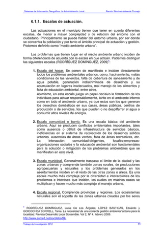 Sistemas de Información Geográfica: La Administración Local. Ramón Sánchez-Valverde Cornejo
Trabajo de Investigación 2012 13 - 3
6.1.1. Escalas de actuación.
Las actuaciones en el municipio tienen que tener en cuenta diferentes
escalas, de menor a mayor complejidad y de relación del entorno con el
ciudadano. Principalmente se puede hablar del entorno urbano, por ser donde
se concentra la población y por tanto el ámbito principal de actuación y gestión.
Podemos definirlo como “medio ambiente urbano”.
Los problemas que tienen lugar en el medio ambiente urbano inciden de
forma diferenciada de acuerdo con la escala en que actúan. Podemos distinguir
las siguientes escalas (RODRÍGUEZ DOMÍNGUEZ, 2009)1
:
1. Escala del hogar. Se ponen de manifiesto e inciden directamente
todos los problemas ambientales urbanos, como: hacinamiento, malas
condiciones de las viviendas, falta de cobertura de saneamiento y de
agua potable, generación indiscriminada de desechos y su
acumulación en lugares inadecuados, mal manejo de los alimentos y
falta de educación ambiental, entre otros.
Asimismo, en esta escala juega un papel decisivo la formación de los
individuos para actuar responsablemente, tanto en el ambiente interno
como en todo el ambiente urbano, ya que estos son los que generan
los desechos domésticos en sus casas, áreas públicas, centros de
producción o de servicios, los que pueden o no despilfarrar el agua o
consumir altos niveles de energía.
2. Escala comunidad o barrio. Es una escala básica del ambiente
urbano. Aquí se producen conflictos ambientales importantes, tales
como ausencia o déficit de infraestructura de servicios básicos,
ineficiencias en el sistema de recolección de los desechos sólidos
urbanos, ausencias de áreas verdes, falta de áreas recreativas, etc.
La interacción comunidad-dirigentes, locales-empresas-
organizaciones sociales y la educación ambiental son fundamentales
para la solución o mitigación de los problemas ambientales que se
manifiestan en este nivel.
3. Escala municipal. Generalmente traspasa el límite de la ciudad y las
zonas urbanas y comprende también zonas rurales, de producciones
agropecuarias y naturales y los problemas generados en los
asentamientos inciden en el resto de las otras zonas o áreas. Es una
escala mucho más compleja por la diversidad e interacciones de los
problemas e intereses que inciden, los cuales en muchos casos se
multiplican y hacen mucho más complejo el manejo urbano.
4. Escala regional. Comprende provincias y regiones. Los ecosistemas
naturales son el soporte de las zonas urbanas creadas por los seres
1
RODRÍGUEZ DOMÍNGUEZ, Luisa De Los Ángeles; LÓPEZ BASTIDAS, Eduardo y
GOICOCHEA BORRELL, Tania. La necesidad de una correcta gestión ambiental urbana para la
localidad. Revista Desarrollo Local Sostenible. Vol 2, Nº 4. febrero 2009.
http://www.eumed.net/rev/delos/04/
71
 