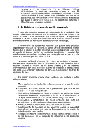 6. Modelo propuesto en la gestión municipal
Trabajo de Investigación 2012
humanos y no se corresponde con las divisiones políticas
administrativas de municipios provincias regiones y otras. El
ecosistema natural puede soportar más de esas divisiones o zonas
urbanas o ciudad o estas últimas están vinculadas con más de un
ecosistemas. De forma similar sucede con una cuenca hidrográfica
que puede o comprende varios tipos de ecosistemas naturales y
diferentes zonas urbanas y ciudades.
6.1.2. Objetivos y metas en la gestión municipal.
El desarrollo sostenible persigue el mejoramiento de la calidad de vida
humano y constituye una nueva forma de desarrollo social que establece un
vínculo equilibrado entre la sociedad y el ambiente natural. La degradación
ambiental no es una consecuencia ineludible de la actividad humana, es más
bien el resultado de los modelos de desarrollo que han tenido lugar.
A diferencia de los ecosistemas naturales, que pueden tener procesos
espontáneos y alcanzar su equilibrio, las zonas urbanas solamente lo pueden
hacer sobre la base de la gestión ambiental. Cuando esta premisa no se tiene
en cuenta se pueden romper los equilibrios establecidos y aparecen las
manifestaciones ambientales negativas que a corto plazo repercuten sobre la
salud de la población y en su calidad de vida.
La gestión ambiental urbana es el conjunto de acciones, actividades,
mecanismos e instrumentos dirigidos a la administración, uso sostenible de los
recursos naturales y sociales de las zonas urbanas y de las aledañas
interrelacionadas con ellas. Tienen en cuenta las relaciones e interrelaciones
con otras zonas urbanas y naturales, así como las necesidades y objetivos de
desarrollo del país.
Una gestión ambiental urbana eficaz establece sus objetivos y metas
dirigidas a lograr:
Mayor equidad en la distribución de las riquezas y en el uso del medio
ambiente.
Crecimiento económico basado en la planificación que parte de las
necesidades reales de la población.
Mejoramiento de la calidad de vida de la población. La satisfacción de las
necesidades materiales y espirituales, el acceso a los servicios básicos
de agua, saneamiento, salud, educación, cultura y seguridad social.
Conservación y rehabilitación del medio ambiente, que parte del
conocimiento y la información sobre los problemas ambientales.
Elevación de la cultura ambiental de todos los actores sociales.
Fortalecimiento del liderazgo de los gobiernos locales, su capacidad
integradora y de control, así como de las capacidades de gestión de
todas las instituciones locales.
Participación efectiva de la comunidad, de las organizaciones sociales y
de los ciudadanos en la búsqueda de soluciones a los problemas
urbanos.
72
 