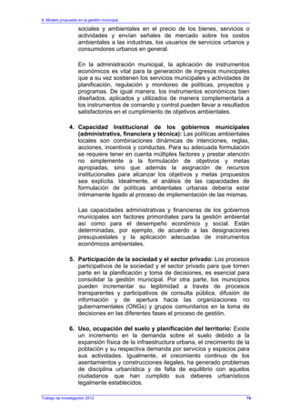 6. Modelo propuesto en la gestión municipal
Trabajo de Investigación 2012
sociales y ambientales en el precio de los bienes, servicios o
actividades y envían señales de mercado sobre los costos
ambientales a las industrias, los usuarios de servicios urbanos y
consumidores urbanos en general.
En la administración municipal, la aplicación de instrumentos
económicos es vital para la generación de ingresos municipales
que a su vez sostienen los servicios municipales y actividades de
planificación, regulación y monitoreo de políticas, proyectos y
programas. De igual manera, los instrumentos económicos bien
diseñados, aplicados y utilizados de manera complementaria a
los instrumentos de comando y control pueden llevar a resultados
satisfactorios en el cumplimiento de objetivos ambientales.
4. Capacidad Institucional de los gobiernos municipales
(administrativa, financiera y técnica): Las políticas ambientales
locales son combinaciones dinámicas de intenciones, reglas,
acciones, incentivos y conductas. Para su adecuada formulación
se requiere tener en cuenta múltiples factores y prestar atención
no simplemente a la formulación de objetivos y metas
apropiadas, sino que además la asignación de recursos
institucionales para alcanzar los objetivos y metas propuestos
sea explícita. Idealmente, el análisis de las capacidades de
formulación de políticas ambientales urbanas debería estar
íntimamente ligado al proceso de implementación de las mismas.
Las capacidades administrativas y financieras de los gobiernos
municipales son factores primordiales para la gestión ambiental
así como para el desempeño económico y social. Están
determinadas, por ejemplo, de acuerdo a las designaciones
presupuestales y la aplicación adecuadas de instrumentos
económicos ambientales.
5. Participación de la sociedad y el sector privado: Los procesos
participativos de la sociedad y el sector privado para que tomen
parte en la planificación y toma de decisiones, es esencial para
consolidar la gestión municipal. Por otra parte, los municipios
pueden incrementar su legitimidad a través de procesos
transparentes y participativos de consulta pública, difusión de
información y de apertura hacia las organizaciones no
gubernamentales (ONGs) y grupos comunitarios en la toma de
decisiones en las diferentes fases el proceso de gestión.
6. Uso, ocupación del suelo y planificación del territorio: Existe
un incremento en la demanda sobre el suelo debido a la
expansión física de la infraestructura urbana, el crecimiento de la
población y su respectiva demanda por servicios y espacios para
sus actividades. Igualmente, el crecimiento continuo de los
asentamientos y construcciones ilegales, ha generado problemas
de disciplina urbanística y de falta de equilibrio con aquelos
ciudadanos que han cumplido sus deberes urbanísticos
legalmente establecidos.
74
 