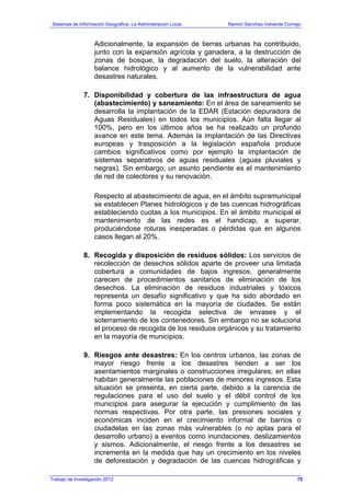Sistemas de Información Geográfica: La Administración Local. Ramón Sánchez-Valverde Cornejo
Trabajo de Investigación 2012 13 - 7
Adicionalmente, la expansión de tierras urbanas ha contribuido,
junto con la expansión agrícola y ganadera, a la destrucción de
zonas de bosque, la degradación del suelo, la alteración del
balance hidrológico y al aumento de la vulnerabilidad ante
desastres naturales.
7. Disponibilidad y cobertura de las infraestructura de agua
(abastecimiento) y saneamiento: En el área de saneamiento se
desarrolla la implantación de la EDAR (Estación depuradora de
Aguas Residuales) en todos los municipios. Aún falta llegar al
100%, pero en los últimos años se ha realizado un profundo
avance en este tema. Además la implantación de las Directivas
europeas y trasposición a la legislación española produce
cambios significativos como por ejemplo la implantación de
sistemas separativos de aguas residuales (aguas pluviales y
negras). Sin embargo, un asunto pendiente es el mantenimiento
de red de colectores y su renovación.
Respecto al abastecimiento de agua, en el ámbito supramunicipal
se establecen Planes hidrológicos y de las cuencas hidrográficas
estableciendo cuotas a los municipios. En el ámbito municipal el
mantenimiento de las redes es el handicap, a superar,
produciéndose roturas inesperadas o pérdidas que en algunos
casos llegan al 20%.
8. Recogida y disposición de residuos sólidos: Los servicios de
recolección de desechos sólidos aparte de proveer una limitada
cobertura a comunidades de bajos ingresos, generalmente
carecen de procedimientos sanitarios de eliminación de los
desechos. La eliminación de residuos industriales y tóxicos
representa un desafío significativo y que ha sido abordado en
forma poco sistemática en la mayoría de ciudades. Se están
implementando la recogida selectiva de envases y el
soterramiento de los contenedores. Sin embargo no se soluciona
el proceso de recogida de los residuos orgánicos y su tratamiento
en la mayoría de municipios.
9. Riesgos ante desastres: En los centros urbanos, las zonas de
mayor riesgo frente a los desastres tienden a ser los
asentamientos marginales o construcciones irregulares; en ellas
habitan generalmente las poblaciones de menores ingresos. Esta
situación se presenta, en cierta parte, debido a la carencia de
regulaciones para el uso del suelo y el débil control de los
municipios para asegurar la ejecución y cumplimiento de las
normas respectivas. Por otra parte, las presiones sociales y
económicas inciden en el crecimiento informal de barrios o
ciudadelas en las zonas más vulnerables (o no aptas para el
desarrollo urbano) a eventos como inundaciones, deslizamientos
y sismos. Adicionalmente, el riesgo frente a los desastres se
incrementa en la medida que hay un crecimiento en los niveles
de deforestación y degradación de las cuencas hidrográficas y
75
 