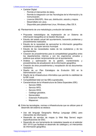 6. Modelo propuesto en la gestión municipal
Trabajo de Investigación 2012
Carácter Digital:
- Permite el intercambio de datos.
- Permite la integración con las Tecnologías de la Información y la
Comunicación.
- Licencia GNU/GPL: libre uso, distribución, estudio y mejora.
- Desarrollado con Java.
- Disponible para plataformas Linux, Windows y Mac OS X.
c) Planteamiento de una metodología y evolución del sistema:
Propuesta metodológica de implantación de un Sistema de
Información Geográfica en la Gestión Municipal.
Estudio del estado actual del ayuntamiento, buscando problemas y
procedimientos realizados.
Estudio de la necesidad de aprovechar la información geográfica
existente en cualquier servicio municipal.
Estudio de las necesidades reales de los ciudadanos y de los
ayuntamientos.
Creación de procedimientos para la compatibilidad geográfica entre
los departamentos internos y con los organismos privados y
públicos que actúan recíprocamente con el ayuntamiento.
Análisis y optimización de la gestión, mantenimiento y
procedimientos de actualización de la información geográfica.
Creación de otros procedimientos y recopilación de los documentos
necesarios.
Diseño de un Plan Estratégico de Evolución SIG en la
Administración Local.
Diseño de la infraestructura informática que permite la viabilidad de
la IDE Local.
Compatibilidad total con las IDEs supralocales.
Características de la Infraestructura de Datos Espaciales (IDE):
- Servicio WMS.
- Servicio WFS.
- Servicio WCS.
- Catálogo geodatos.
- Nomenclátor.
- Extensión Publicación.
- Mapserver.
d) Entre las tecnologías, normas e infraestructuras que se utilizan para el
desarrollo del sistema se destaca:
Uso del lenguaje Geographic Markup Language (GML) para
intercambio de información.
Desarrollo de servidor de mapas (o Web Map Server) según
especificaciones de OGC.
Desarrollo de una herramienta de metadatos basada en el estándar
ISO 19115 que facilitará el desarrollo de catálogos y el intercambio
de información geográfica.
78
 