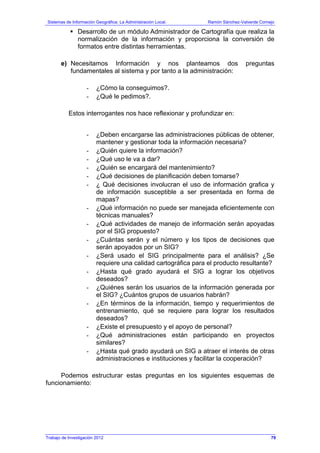 Sistemas de Información Geográfica: La Administración Local. Ramón Sánchez-Valverde Cornejo
Trabajo de Investigación 2012 13 - 11
Desarrollo de un módulo Administrador de Cartografía que realiza la
normalización de la información y proporciona la conversión de
formatos entre distintas herramientas.
e) Necesitamos Información y nos planteamos dos preguntas
fundamentales al sistema y por tanto a la administración:
- ¿Cómo la conseguimos?.
- ¿Qué le pedimos?.
Estos interrogantes nos hace reflexionar y profundizar en:
- ¿Deben encargarse las administraciones públicas de obtener,
mantener y gestionar toda la información necesaria?
- ¿Quién quiere la información?
- ¿Qué uso le va a dar?
- ¿Quién se encargará del mantenimiento?
- ¿Qué decisiones de planificación deben tomarse?
- ¿ Qué decisiones involucran el uso de información grafica y
de información susceptible a ser presentada en forma de
mapas?
- ¿Qué información no puede ser manejada eficientemente con
técnicas manuales?
- ¿Qué actividades de manejo de información serán apoyadas
por el SIG propuesto?
- ¿Cuántas serán y el número y los tipos de decisiones que
serán apoyados por un SIG?
- ¿Será usado el SIG principalmente para el análisis? ¿Se
requiere una calidad cartográfica para el producto resultante?
- ¿Hasta qué grado ayudará el SIG a lograr los objetivos
deseados?
- ¿Quiénes serán los usuarios de la información generada por
el SIG? ¿Cuántos grupos de usuarios habrán?
- ¿En términos de la información, tiempo y requerimientos de
entrenamiento, qué se requiere para lograr los resultados
deseados?
- ¿Existe el presupuesto y el apoyo de personal?
- ¿Qué administraciones están participando en proyectos
similares?
- ¿Hasta qué grado ayudará un SIG a atraer el interés de otras
administraciones e instituciones y facilitar la cooperación?
Podemos estructurar estas preguntas en los siguientes esquemas de
funcionamiento:
79
 