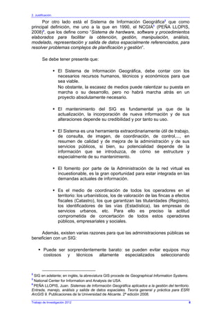 2. Justificación.
Trabajo de Investigación 2012
Por otro lado está el Sistema de Información Geográfica2
que como
principal definición, me uno a la que en 1990, el NCGIA3
(PEÑA LLOPIS,
2008)4
, que los define como “Sistema de hardware, software y procedimientos
elaborados para facilitar la obtención, gestión, manipulación, análisis,
modelado, representación y salida de datos espacialmente referenciados, para
resolver problemas complejos de planificación y gestión”.
Se debe tener presente que:
El Sistema de Información Geográfica, debe contar con los
necesarios recursos humanos, técnicos y económicos para que
sea viable.
No obstante, la escasez de medios puede ralentizar su puesta en
marcha o su desarrollo, pero no habrá marcha atrás en un
proyecto absolutamente necesario.
El mantenimiento del SIG es fundamental ya que de la
actualización, la incorporación de nueva información y de sus
alteraciones depende su credibilidad y por tanto su uso.
El Sistema es una herramienta extraordinariamente útil de trabajo,
de consulta, de imagen, de coordinación, de control,..., en
resumen de calidad y de mejora de la administración y de sus
servicios públicos, si bien, su potencialidad depende de la
información que se introduzca, de cómo se estructure y
especialmente de su mantenimiento.
El fomento por parte de la Administración de la red virtual es
incuestionable, es la gran oportunidad para estar integrada en las
demandas actuales de información.
Es el medio de coordinación de todos los operadores en el
territorio: los urbanísticos, los de valoración de las fincas a efectos
fiscales (Catastro), los que garantizan las titularidades (Registro),
los identificadores de las vías (Estadística), las empresas de
servicios urbanos, etc. Para ello es preciso la actitud
comprometida de concertación de todos estos operadores
públicos, empresariales y sociales.
Además, existen varias razones para que las administraciones públicas se
beneficien con un SIG:
Puede ser sorprendentemente barato: se pueden evitar equipos muy
costosos y técnicos altamente especializados seleccionando
2
SIG en adelante; en inglés, la abreviatura GIS procede de Geographical Information Systems.
3
National Center for Information and Analysis de USA.
4
PEÑA LLOPIS, Juan. Sistemas de Información Geográfica aplicados a la gestión del territorio.
Entrada, manejo, análisis y salida de datos espaciales. Teoría general y práctica para ESRI
ArcGIS 9. Publicaciones de la Universidad de Alicante. 2ª edición 2008.
8
 