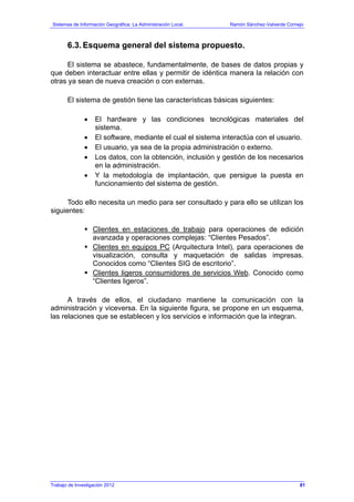 Sistemas de Información Geográfica: La Administración Local. Ramón Sánchez-Valverde Cornejo
Trabajo de Investigación 2012 13 - 13
6.3. Esquema general del sistema propuesto.
El sistema se abastece, fundamentalmente, de bases de datos propias y
que deben interactuar entre ellas y permitir de idéntica manera la relación con
otras ya sean de nueva creación o con externas.
El sistema de gestión tiene las características básicas siguientes:
• El hardware y las condiciones tecnológicas materiales del
sistema.
• El software, mediante el cual el sistema interactúa con el usuario.
• El usuario, ya sea de la propia administración o externo.
• Los datos, con la obtención, inclusión y gestión de los necesarios
en la administración.
• Y la metodología de implantación, que persigue la puesta en
funcionamiento del sistema de gestión.
Todo ello necesita un medio para ser consultado y para ello se utilizan los
siguientes:
Clientes en estaciones de trabajo para operaciones de edición
avanzada y operaciones complejas: “Clientes Pesados”.
Clientes en equipos PC (Arquitectura Intel), para operaciones de
visualización, consulta y maquetación de salidas impresas.
Conocidos como “Clientes SIG de escritorio”.
Clientes ligeros consumidores de servicios Web. Conocido como
“Clientes ligeros”.
A través de ellos, el ciudadano mantiene la comunicación con la
administración y viceversa. En la siguiente figura, se propone en un esquema,
las relaciones que se establecen y los servicios e información que la integran.
81
 