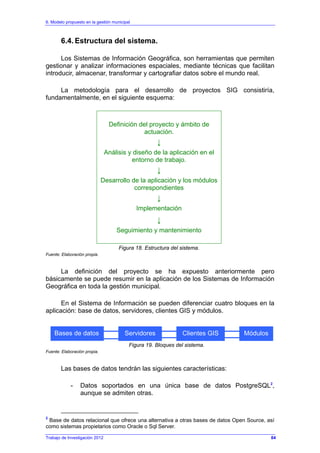 6. Modelo propuesto en la gestión municipal
Trabajo de Investigación 2012
6.4. Estructura del sistema.
Los Sistemas de Información Geográfica, son herramientas que permiten
gestionar y analizar informaciones espaciales, mediante técnicas que facilitan
introducir, almacenar, transformar y cartografiar datos sobre el mundo real.
La metodología para el desarrollo de proyectos SIG consistiría,
fundamentalmente, en el siguiente esquema:
Definición del proyecto y ámbito de
actuación.
↓
Análisis y diseño de la aplicación en el
entorno de trabajo.
↓
Desarrollo de la aplicación y los módulos
correspondientes
↓
Implementación
↓
Seguimiento y mantenimiento
Figura 18. Estructura del sistema.
Fuente: Elaboración propia.
La definición del proyecto se ha expuesto anteriormente pero
básicamente se puede resumir en la aplicación de los Sistemas de Información
Geográfica en toda la gestión municipal.
En el Sistema de Información se pueden diferenciar cuatro bloques en la
aplicación: base de datos, servidores, clientes GIS y módulos.
Figura 19. Bloques del sistema.
Fuente: Elaboración propia.
Las bases de datos tendrán las siguientes características:
- Datos soportados en una única base de datos PostgreSQL2
,
aunque se admiten otras.
2
Base de datos relacional que ofrece una alternativa a otras bases de datos Open Source, así
como sistemas propietarios como Oracle o Sql Server.
Bases de datos Servidores Clientes GIS Módulos
84
 