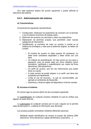6. Modelo propuesto en la gestión municipal
Trabajo de Investigación 2012
Con este esquema explico los puntos siguientes y queda definida la
estructura del sistema.
6.4.1. Administración del sistema.
A) Características.
Comprende las siguientes características:
1. Configurador: Gestionar los parámetros de conexión con el servidor
y con el exterior al entrono de trabajo (web).
2. Definición de usuarios con permisos y roles muy específicos.
3. Elaboración de dominios propios, que permitirán crear nuevas
categorías de información.
4. Simplificando, al momento de crear un usuario o cuenta en el
sistema los privilegios y roles que le podemos asignar, se deben de
cumplir:
o El nombre de usuario no debe superar 30 caracteres, no
debe tener caracteres especiales y debe iniciar con una
letra.
o Un método de autentificación. El más común es una clave o
password, pero se puede optar por otros métodos (como
biométrico, certificado y autentificación por medio de firma
electrónica, DNI electrónico).
o Un perfil de usuario, que son las restricciones que puede
tener su cuenta.
o A cada usuario se puede asignar a un perfil, que tiene dos
propósitos principalmente:
o Limita el uso de recursos, lo que es recomendable, por
ejemplo en ambientes de Desarrollo.
o Garantiza y refuerza reglas de Seguridad a nivel de cuentas.
B) Accesos al sistema.
En primer lugar es preciso definir los dos conceptos siguientes:
La autentificación es cualquier proceso mediante el cual se verifica que
alguien es quien dice ser.
La autorización es cualquier proceso por el cual a alguien se le permite
estar donde quiere ir, u obtener la información que demande.
Los accesos pueden controlarse mediante diferentes opciones:
- Mediante tarjeta identificativa de acceso al puesto del sistema (DNI
electrónico, firma electrónica, tarjeta identificativa corporativa,…)
88
 