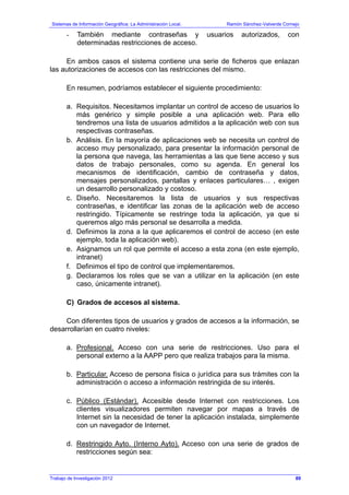 Sistemas de Información Geográfica: La Administración Local. Ramón Sánchez-Valverde Cornejo
Trabajo de Investigación 2012 13 - 21
- También mediante contraseñas y usuarios autorizados, con
determinadas restricciones de acceso.
En ambos casos el sistema contiene una serie de ficheros que enlazan
las autorizaciones de accesos con las restricciones del mismo.
En resumen, podríamos establecer el siguiente procedimiento:
a. Requisitos. Necesitamos implantar un control de acceso de usuarios lo
más genérico y simple posible a una aplicación web. Para ello
tendremos una lista de usuarios admitidos a la aplicación web con sus
respectivas contraseñas.
b. Análisis. En la mayoría de aplicaciones web se necesita un control de
acceso muy personalizado, para presentar la información personal de
la persona que navega, las herramientas a las que tiene acceso y sus
datos de trabajo personales, como su agenda. En general los
mecanismos de identificación, cambio de contraseña y datos,
mensajes personalizados, pantallas y enlaces particulares… , exigen
un desarrollo personalizado y costoso.
c. Diseño. Necesitaremos la lista de usuarios y sus respectivas
contraseñas, e identificar las zonas de la aplicación web de acceso
restringido. Típicamente se restringe toda la aplicación, ya que si
queremos algo más personal se desarrolla a medida.
d. Definimos la zona a la que aplicaremos el control de acceso (en este
ejemplo, toda la aplicación web).
e. Asignamos un rol que permite el acceso a esta zona (en este ejemplo,
intranet)
f. Definimos el tipo de control que implementaremos.
g. Declaramos los roles que se van a utilizar en la aplicación (en este
caso, únicamente intranet).
C) Grados de accesos al sistema.
Con diferentes tipos de usuarios y grados de accesos a la información, se
desarrollarían en cuatro niveles:
a. Profesional. Acceso con una serie de restricciones. Uso para el
personal externo a la AAPP pero que realiza trabajos para la misma.
b. Particular. Acceso de persona física o jurídica para sus trámites con la
administración o acceso a información restringida de su interés.
c. Público (Estándar). Accesible desde Internet con restricciones. Los
clientes visualizadores permiten navegar por mapas a través de
Internet sin la necesidad de tener la aplicación instalada, simplemente
con un navegador de Internet.
d. Restringido Ayto. (Interno Ayto). Acceso con una serie de grados de
restricciones según sea:
89
 