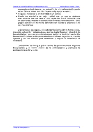 Sistemas de Información Geográfica: La Administración Local. Ramón Sánchez-Valverde Cornejo
Trabajo de Investigación 2012
adecuadamente el sistema y su aplicación. La principal restricción puede
no ser falta de fondos sino falta de personal y equipo apropiado.
Se puede multiplicar la productividad de un técnico.
Puede dar resultados de mejor calidad que los que se obtienen
manualmente, sea cual fuere el costo respectivo. Puede facilitar la toma
de decisiones y mejorar la coordinación entre las administraciones y los
propios servicios de la misma administración cuando la eficiencia es lo
que más interesa.
El Sistema que se propone, debe abordar la información de forma segura,
integrada, coherente y actualizada que permita la planificación y el control de
las actividades y servicios administrativos con incidencia territorial, que facilite
la coordinación e intercambio entre servicios municipales, organismos y demás
agentes y de fácil difusión para modernizar y mejorar la información al
ciudadano.
Concluyendo, se consigue que el sistema de gestión municipal mejore la
transparencia y el control público de la administración y promueve la
participación popular y social.
9
 