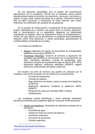Sistemas de Información Geográfica: La Administración Local. Ramón Sánchez-Valverde Cornejo
Trabajo de Investigación 2012 13 - 23
Es una aplicación desarrollada para la gestión del procedimiento
administrativo de un expediente. Permite que el ciudadano pueda solicitar
telemáticamente desde su domicilio una subvención, una ayuda, una licencia, o
realizar un pago; recibir noticias del estado de su petición, información sobre la
falta de algún documento e indicaciones de cómo anexarlo, para recibir,
finalmente, una notificación del resultado de sus gestiones.
Es un proyecto de modernización y actualización de las administraciones
locales, dotándolas de un sistema, que pueda reunir en formato electrónico,
toda la documentación de un expediente, integrando los tradicionales
subsistemas de Registro, Motor de Expedientes (Flujos de procedimientos) y
Archivo. En esta relación con su Ayuntamiento, el ciudadano podrá identificarse
utilizando e-DNI, firma electrónica, o claves concertadas, garantizándose la
confidencialidad y privacidad de sus datos.
Los módulos de SIGEM son:
Registro: Aplicación de registro de documentos de entrada/salida,
basada en la normativa SICRES4
v2.
Tramitación Telemática: Conjunto de servicios a disposición del
ciudadano que permiten su comunicación con su Ayuntamiento vía
Web: Tramitación telemática, consulta de expedientes, pago
electrónico (a través de la pasarela de pago de Red.es SPT), firma
electrónica (@firma), notificación telemática (SISNOT), registro
electrónico y optimización del registro presencial.
Se incluyen una serie de servicios que pueden ser utilizados por el
ciudadano, bien de forma aislada o en el contexto de un procedimiento:
- Consulta de expedientes.
- Consulta de registros.
- Pago electrónico de tributos y tasas (a través de la plataforma
de Red.es).
- Notificación electrónica (mediante la plataforma SNTS-
SISNOT).
- Recepción de avisos por mensajes SMS a móviles.
- Certificaciones.
Los ciudadanos podrán identificarse y firmar utilizando certificados
electrónicos admitidos por la plataforma @firma, incluyendo el DNI electrónico.
Gestión de Expediente: Controlando los diferentes procesos de su
tramitación.
- Acometida de agua.
- Cambio de Titular de Licencia de Apertura.
- Certificado Urbanístico.
- Concesión de subvención.
- Contrato negociado.
4
http://www.ctt.map.es/web/proyectos/sicres
91
 
